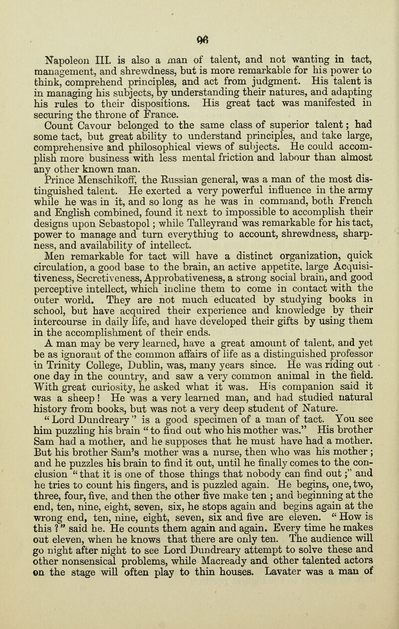 N'apoleon III. is also a man of talent, and not wanting in tact, management, and shrewdness, but is more remarkable for his jDower to think, comprehend principles, and act from judgment. His talent is in managing his subjects, by understanding their natures, and adapting his rules to their dispositions. His great tact was manifested in securing the throne of France. Count Cavour belonged to the same class of superior talent; had some tact, but great ability to understand principles, and take large, comprehensive and philosophical views of subjects. He could accom- plish more business with less mental friction and labour than almost any other known man. Prince Menschikofi, the Russian general, was a man of the most dis- tinguished talent. He exerted a very powerful influence in the army while he was in it, and so long as he was in command, both French and English combined, found it next to impossible to accomplish their designs upon Sebastopol; while Talleyrand was remarkable for his tact, power to manage and turn everj?thing to account, shrewdness, sharp- ness, and availability of intellect. Men remarkable for tact will have a distinct organization, quick circulation, a good base to the brain, an active appetite, large Acquisi- tiveness, Secretiveness, Approbativeness, a strong social brain, and good perceptive intellect, which incline them to come in contact with the outer world. They are not much educated by studying books in school, but have acquired their experience and knowledge by their intercourse in daily life, and have developed their gifts by using them in the accomplishment of their ends. A man may be very learned, have a great amount of talent, and yet be as ignorant of the common affairs of life as a distinguished professor in Trinity College, Dublin, was, many years since. He was riding out one day in the country, and saw a very common animal in the field. With great curiosity, he asked what it was. His companion said it was a sheep! He was a very learned man, and had studied natural history from books, but was not a very deep student of Nature. Lord Dundreary is a good specimen of a man of tact. You see him puzzling his brain to find out who his mother was. His brother Sam had a mother, and he supposes that he must have had a mother. But his brother Sam's mother was a nurse, then who was his mother; and he puzzles his brain to find it out, until he finally comes to the con- clusion that it is one of those things that nobody can find out; and he tries to count his fingers, and is puzzled again. He begins, one, two, three, four, five, and then the other five make ten ; and beginning at the end, ten, nine, eight, seven, six, he stops again and begins again at the wrong end, ten, nine, eight, seven, six and five are eleven. How is this ? said he. He counts them again and again. Every time he makes out eleven, when he knows that there are only ten. The audience will go night after night to see Lord Dundreary attempt to solve these and other nonsensical problems, while Macready and other talented actors on the stage will often play to thin houses. Lavater was a man of