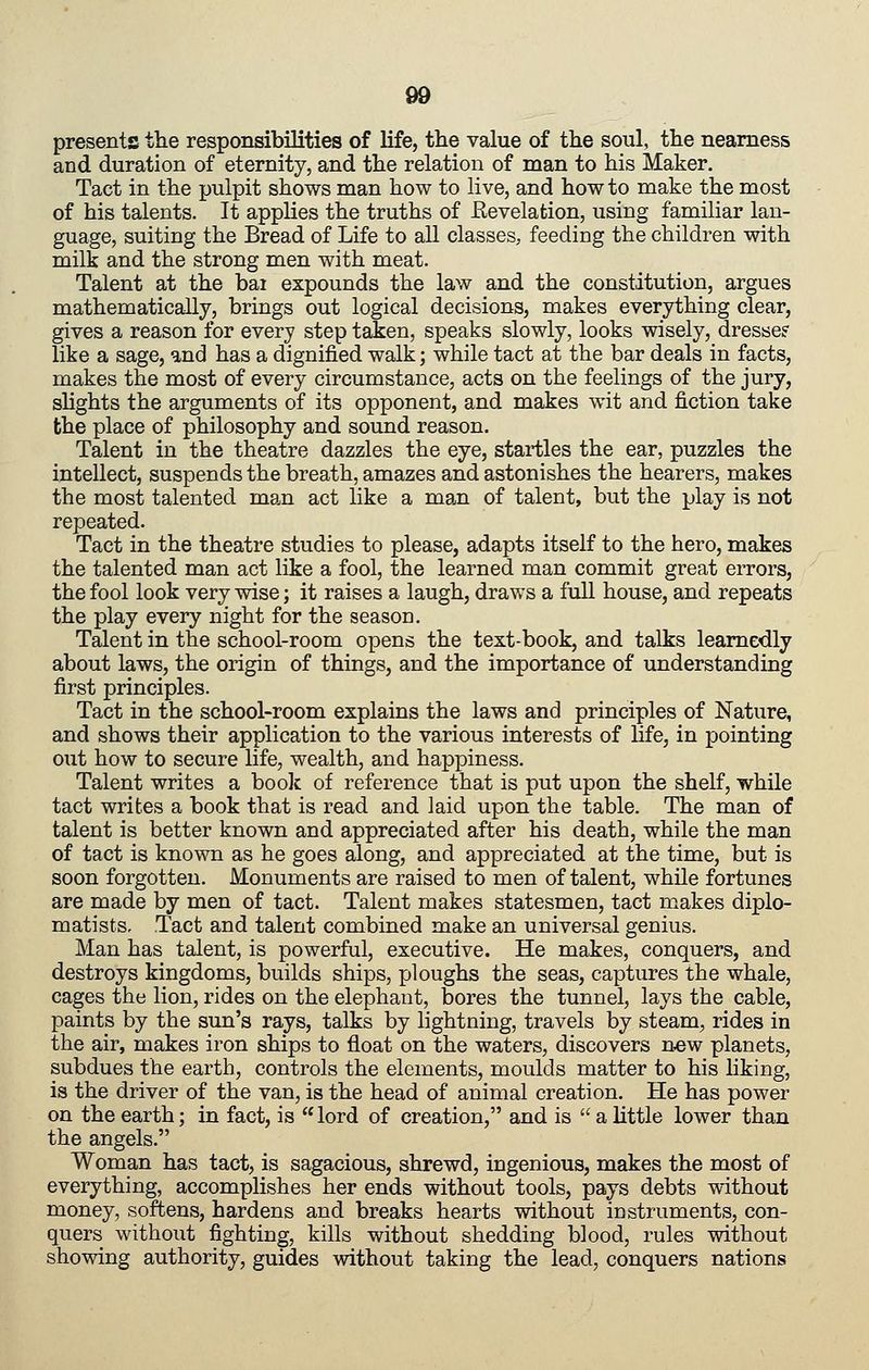presents the responsibilities of life, the value of the soul, the nearness and duration of eternity, and the relation of man to his Maker. Tact in the pulpit shows man how to live, and how to make the most of his talents. It applies the truths of Eevelation, using familiar lan- guage, suiting the Bread of Life to all classes, feeding the children with milk and the strong men with meat. Talent at the bai expounds the law and the constitution, argues mathematically, brings out logical decisions, makes everything clear, gives a reason for every step taken, speaks slowly, looks wisely, dresse? like a sage, und has a dignified walk; while tact at the bar deals in facts, makes the most of every circumstance, acts on the feelings of the jury, shghts the arguments of its opponent, and makes wit and fiction take the place of philosophy and sound reason. Talent in the theatre dazzles the eye, startles the ear, puzzles the intellect, suspends the breath, amazes and astonishes the hearers, makes the most talented man act like a man of talent, but the play is not repeated. Tact in the theatre studies to please, adapts itself to the hero, makes the talented man act like a fool, the learned man commit great errors, the fool look very wise; it raises a laugh, draws a full house, and repeats the play every night for the season. Talent in the school-room opens the text-book, and talks learnedly about laws, the origin of things, and the importance of understanding first principles. Tact in the school-room explains the laws and principles of Nature, and shows their application to the various interests of hfe, in pointing out how to secure life, wealth, and happiness. Talent writes a book of reference that is put upon the shelf, while tact writes a book that is read and laid upon the table. The man of talent is better known and appreciated after his death, while the man of tact is known as he goes along, and appreciated at the time, but is soon forgotten. Monuments are raised to men of talent, while fortunes are made by men of tact. Talent makes statesmen, tact makes diplo- matists. Tact and talent combined make an universal genius. Man has talent, is powerful, executive. He makes, conquers, and destroys kingdoms, builds ships, ploughs the seas, captures the whale, cages the lion, rides on the elephant, bores the tunnel, lays the cable, paints by the sun's rays, talks by lightning, travels by steam, rides in the air, makes iron ships to float on the waters, discovers n«w planets, subdues the earth, controls the elements, moulds matter to his hking, is the driver of the van, is the head of animal creation. He has power on the earth; in fact, is lord of creation, and is alittle lower than the angels. Woman has tact, is sagacious, shrewd, ingenious, makes the most of everything, accomplishes her ends without tools, pays debts without money, softens, hardens and breaks hearts without instruments, con- quers without fighting, kills without shedding blood, rules without showing authority, guides without taking the lead, conquers nations
