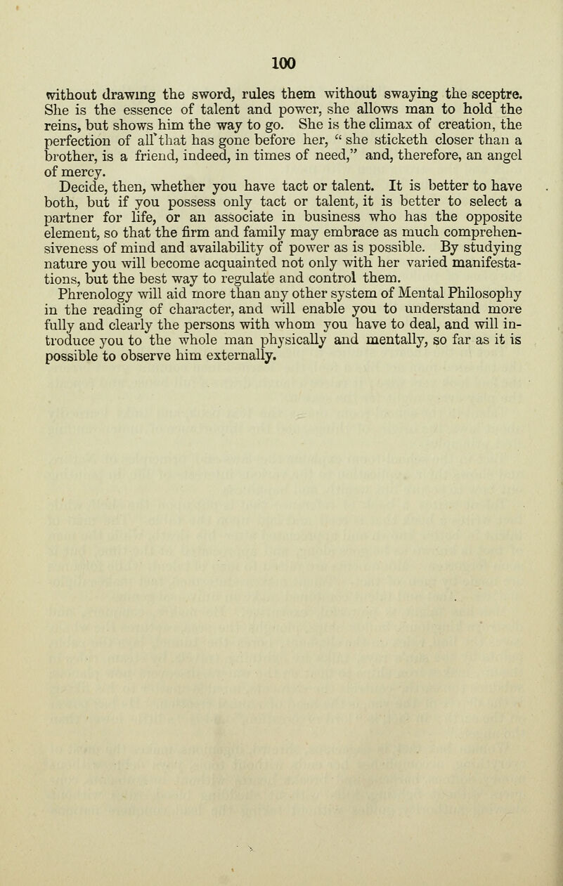 without drawing the sword, rules them without swaying the sceptre. She is the essence of talent and power, she allows man to hold the reins, but shows him the way to go. She is the climax of creation, the perfection of all'^tliat has gone before her,  she sticketh closer than a brother, is a friend, indeed, in times of need, and, therefore, an angel of mercy. Decide, then, whether you have tact or talent. It is better to have both, but if you possess only tact or talent, it is better to select a partner for life, or an associate in business who has the opposite element, so that the firm and family may embrace as much comprehen- siveness of mind and availability of power as is possible. By studying nature you will become acquainted not only with her varied manifesta- tions, but the best way to regulate and control them. Phrenology will aid more than any other system of Mental Philosophy in the reading of character, and will enable you to understand more fully and clearly the persons with whom you have to deal, and will in- troduce you to the whole man physically and mentally, so far as it is possible to observe him externally.