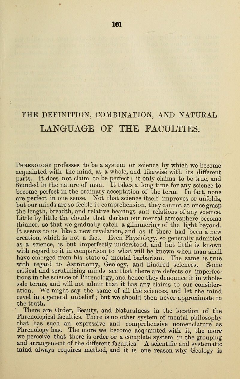 im THE DEFINITION, COMBINATION, AND NATUEAL LANGUAGE OF THE FACULTIES. Phrenology professes to be a system or science by which we become acquainted with the mind, as a whole, and likewise with its different parts. It does not claim to be perfect; it only claims to be true, and founded in the nature of man. It takes a long time for any science to become perfect in the ordinary acceptation of the term. In fact, none are perfect in one sense. Not that science itself improves or unfolds, but our minds are so feeble in comprehension, they cannot at once grasp the length, breadth, and relative bearings and relations of any science. Little by little the clouds that darken our mental atmosphere become thinner, so that we gradually catch a glimmering of the light beyond. It seems to us like a new revelation, and as if there had been a new creation, which is not a fact. Even Physiology, so generally admitted as a science, is but imperfectly understood, and but little is known with regard to it in comparison to what will be known when man shall have emerged from his state of mental barbarism. The same is true with regard to Astronomy, Geology, and kindred sciences. Some critical and scrutinizing minds see that there are defects or imperfec- tions in the science of Phrenology, and hence they denounce it in whole- sale terms, and will not admit that it has any claims to our consider- ation. We might say the same of all the sciences, and let the mind revel in a general unbehef; but we should then never approximate to the truth. There are Order, Beauty, and Naturalness in the location of the Phrenological faculties. There is no other system of mental philosophy that has such an expressive and comprehensive nomenclature as Phrenology has. The more we become acquainted with it, the more we perceive that there is order or a complete system in the grouping and arrangement of the different faculties. A scientific and systematic miud always requires method, and it is pn^ reason why Geology i§
