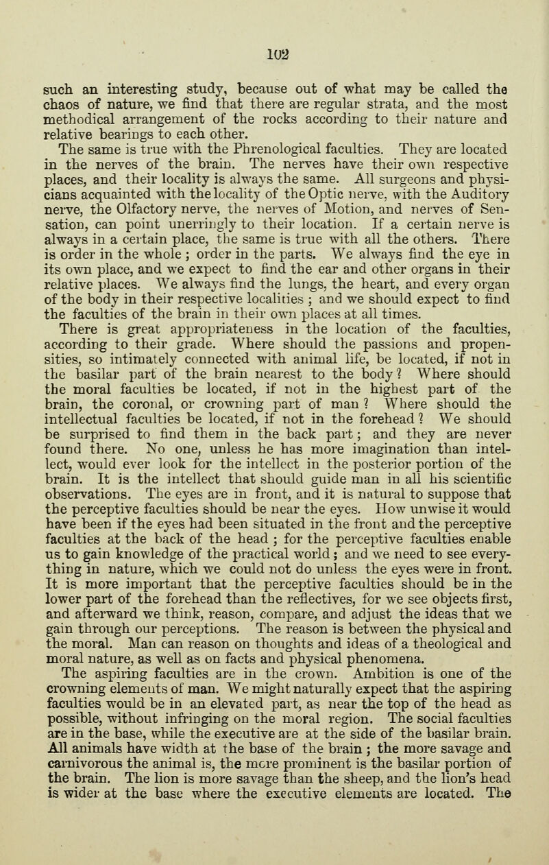 such an interesting study, because out of what may be called the chaos of nature, we find that there are regular strata, and the most methodical arrangement of the rocks according to their nature and relative bearings to each other. The same is true with the Phrenological faculties. They are located in the nerves of the brain. The nerves have their own respective places, and their locality is always the same. All surgeons and physi- cians acquainted with the locality of the Optic nerve, with the Auditory neiTC, the Olfactory nerve, the nerves of Motion, and nerves of Sen- sation, can point unerringly to their location. If a certain nerve is always in a certain place, the same is true with all the others. There is order in the whole ; order in the parts. We always find the eye in its own place, and we expect to find the ear and other organs in their relative places. We always find the lungs, the heart, and every organ of the body in their respective localities ; and we should expect to find the faculties of the brain in their own places at all times. There is great appropriateness in the location of the faculties, according to their grade. Where should the passions and propen- sities, so intimately connected with animal life, be located, if not in the basilar part of the brain nearest to the body ? Where should the moral faculties be located, if not in the highest part of the brain, the coronal, or crowning part of man ? Where should the intellectual faculties be located, if not in the forehead 1 We should be surprised to find them in the back part; and they are never found there. No one, unless he has more imagination than intel- lect, would ever look for the intellect in the posterior portion of the brain. It is the intellect that should guide man in all his scientific observations. The eyes are in front, and it is natural to suppose that the perceptive faculties should be near the eyes. How unwise it would have been if the eyes had been situated in the front and the perceptive faculties at the back of the head ; for the perceptive faculties enable us to gain knowledge of the practical world; and we need to see every- thing in nature, which we could not do unless the eyes were in front. It is more important that the perceptive faculties should be in the lower part of the forehead than the reflectives, for we see objects first, and afterward we think, reason, compare, and adjust the ideas that we gain through our perceptions. The reason is between the physical and the moral. Man can reason on thoughts and ideas of a theological and moral nature, as well as on facts and physical phenomena. The aspiring faculties are in the crown. Ambition is one of the crowning elements of man. We might naturally expect that the aspiring faculties would be in an elevated part, as near the top of the head as possible, without infringing on the moral region. The social faculties are in the base, while the executive are at the side of the basilar brain. All animals have width at the base of the brain ; the more savage and caiTiivorous the animal is, the mere prominent is the basilar portion of the brain. The lion is more savage than the sheep, and the lion's head is wider at the base where the executive elements are located. The