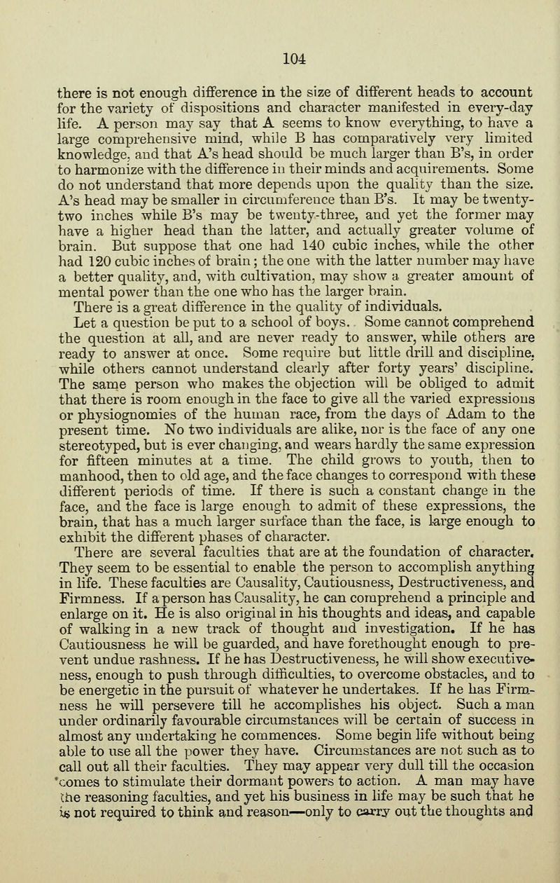 there is not enough difference in the size of different heads to account for the variety of dispositions and character manifested in every-day life. A person may say that A seems to know everything, to have a large comprehensive mind, while B has comparatively very limited knowledge, and that A's head should be much larger than B's, in order to harmonize with the difference in their minds and acquirements. Some do not understand that more depends upon the quality than the size. A's head may be smaller in circumfereuce than B's. It may be twenty- two inches while B's may be twenty-three, and yet the former may have a higher head than the latter, and actually greater volume of brain. But suppose that one had 140 cubic inches, while the other had 120 cubic inches of brain; the one with the latter number may have a better quality, and, with cultivation, may show a greater amount of mental power than the one who has the larger brain. There is a great difference in the quality of individuals. Let a question be put to a school of boys. Some cannot comprehend the question at all, and are never ready to answer, while others are ready to answer at once. Some require but little driU and discipline, while others cannot understand clearly after forty years' discipline. The same person who makes the objection will be obliged to admit that there is room enough in the face to give all the varied expressions or physiognomies of the human race, from the days of Adam to the present time. No two individuals are alike, nor is the face of any one stereotyped, but is ever changing, and wears hardly the same expression for fifteen minutes at a time. The child grows to youth, then to manhood, then to old age, and the face changes to correspond with these different periods of time. If there is such a constant change in the face, and the face is large enough to admit of these expressions, the brain, that has a much larger surface than the face, is large enough to exhibit the different phases of character. There are several faculties that are at the foundation of character. They seem to be essential to enable the person to accomplish anything in life. These faculties are Causality, Cautiousness, Destructiveness, and Firmness. If a person has Causality, he can comprehend a principle and enlarge on it. He is also original in his thoughts and ideas, and capable of walking in a new track of thought and investigation. If he has Cautiousness he will be guarded, and have forethought enough to pre- vent undue rashness. If he has Destructiveness, he will show executive- ness, enough to push through dilficolties, to overcome obstacles, and to be energetic in the pursuit of whatever he undertakes. If he has Firm- ness he will persevere till he accomplishes his object. Such a man under ordinarily favourable circumstances will be certain of success in almost any undertaking he commences. Some begin life without being able to use all the power they have. Circumstances are not such as to call out all their faculties. They may appear very dull till the occasion *comes to stimulate their dormant powers to action. A man may have Ihe reasoning faculties, and yet his business in life may be such that he W not required to think and reason—only to carry out the thoughts and
