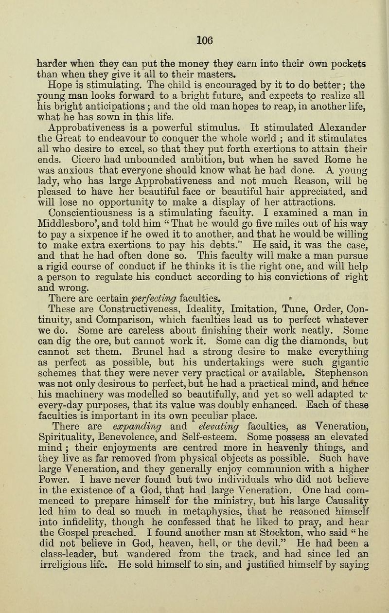 harder when they can put the money they earn into their own pockets than when they give it all to their masters. Hope is stimulating. The child is encouraged by it to do better; the young man looks forward to a bright future, and expects to realize all his bright anticipations ; and the old man hopes to reap, in another life, what he has sown in this life. Approbativeness is a powerful stimulus. It stimulated Alexander the Great to endeavour to conquer the whole world ; and it stimulates all who desire to excel, so that they put forth exertions to attain their ends. Cicero had unbounded ambition, but when he saved Rome he was anxious that everyone should know what he had done. A young lady, who has large Approbativeness and not much Reason, will be pleased to have her beautiful face or beautiful hair appreciated, and wlQ lose no opportunity to make a display of her attractions. Conscientiousness is a stimulating faculty. I examined a man in Middlesboro', and told him  That he would go five miles out of his way to pay a sixpence if he owed it to another, and that he would be willing to make extra exertions to pay his debts. He said, it was the case, and that he had often done so. This faculty will make a man pursue a rigid course of conduct if he thinks it is the right one, and will help a person to regulate his conduct according to his convictions of right and wrong. There are certain perfecting faculties. • These are Constructiveness, Ideality, Imitation, Tune, Order, Con- tinuity, and Comparison, which faculties lead us to perfect whatever we do. Some are careless about finishing their work neatly. Some can dig the ore, but cannot work it. Some can dig the diamonds, but cannot set them. Brunei had a strong desire to make everything as perfect as possible, but his undertakings were such gigantic schemes that they were never very practical or available. Stephenson was not only desirous to perfect, but he had a practical mind, and hence his machinery was modelled so beautifully, and yet so well adapted tc every-day purposes, that its value was doubly enhanced. Each of these faculties is important in its own peculiar place. There are expanding and elevating faculties, as Veneration, Spirituality, Benevolence, and Self-esteem. Some possess an elevated mind ; their enjoyments are centred more in heavenly things, and they live as far removed from physical objects as possible. Such have large Veneration, and they generally enjoy communion with a higher Power. I have never found but two individuals who did not believe in the existence of a God, that had large Veneration. One had com- menced to prepare himself for the ministry, but his large Causality led him to deal so much in metaphysics, that he reasoned himself into infidelity, though he confessed that he liked to pray, and hear the Gospel preached. I found another man at Stockton, who said  he did not beheve in God, heaven, hell, or the devil. He had been a class-leader, but wandered from the track, and had since led an irreligious life. He sold himself to sin, and justified himself by saying