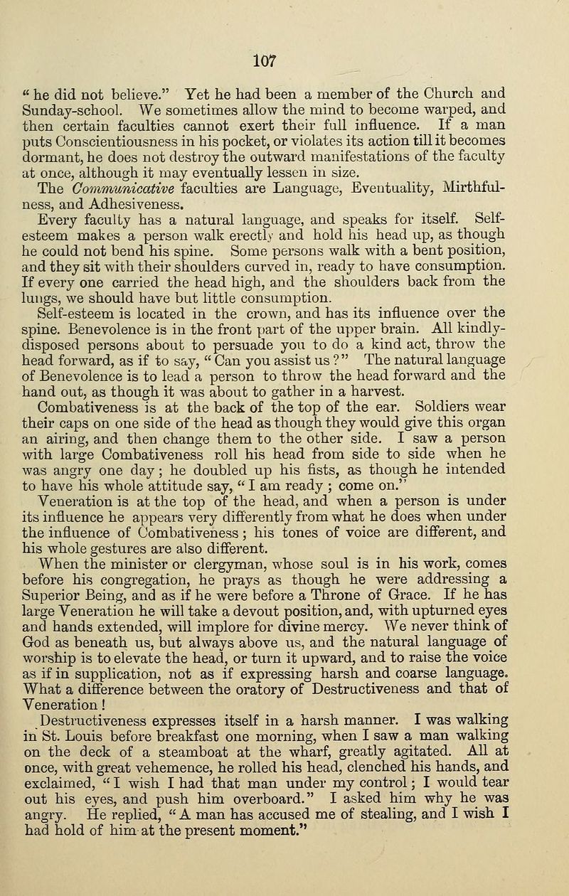 he did not believe. Yet he had been a member of the Church and Sunday-school, We sometimes allow the mind to become warped, and then certain faculties cannot exert their full influence. If a man puts Conscientiousness in his pocket, or violates its action till it becomes dormant, he does not destroy the outward manifestations of the faculty at once, although it may eventually lessen in size. The Communicative faculties are Language, Eventuality, Mirthful- ness, and Adhesiveness. Every faculty has a natural language, and speaks for itself. Self- esteem makes a person walk erectly and hold his head up, as though he could not bend his spine. Some persons walk with a bent position, and they sit with their shoulders curved in, ready to have consumption. If every one carried the head high, and the shoulders back from the lungs, we should have but little consumption. Self-esteem is located in the crown, and has its influence over the spine. Benevolence is in the front part of the upper brain. All kindly- disposed persons about to persuade you to do a kind act, throw the head forward, as if to say, Can you assist us ? The natural language of Benevolence is to lead a person to throw the head forward and the hand out, as though it was about to gather in a harvest. Combativeness is at the back of the top of the ear. Soldiers wear their caps on one side of the head as though they would give this organ an airing, and then change them to the other side. I saw a person with large Combativeness roll his head from side to side when he was angry one day; he doubled up his fists, as though he intended to have his whole attitude say, I am ready ; come on. Veneration is at the top of the head, and when a person is under its influence he appears very differently from what he does when under the influence of Combativeness; his tones of voice are different, and his whole gestures are also different. When the minister or clergyman, whose soul is in his work, comes before his congregation, he prays as though he were addressing a Superior Being, and as if he were before a Throne of Grace. If he has large Veneration he will take a devout position, and, with upturned eyes and hands extended, will implore for divine mercy. We never think of God as beneath us, but always above us, and the natural language of worship is to elevate the head, or turn it upward, and to raise the voice as if in supplication, not as if expressing harsh and coarse language. What a difference between the oratory of Destructiveness and that of Veneration! Destructiveness expresses itself in a harsh manner. I was walking in St. Louis before breakfast one morning, when I saw a man walking on the deck of a steamboat at the wharf, greatly agitated. All at once, with great vehemence, he rolled his head, clenched his hands, and exclaimed, I wish I had that man under my control; I would tear out his eyes, and push him overboard. I asked him why he was angry. He replied, A man has accused me of stealing, and I wish I had hold of him at the present moment.