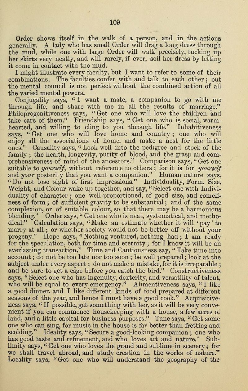 Order shows itself in the walk of a person, and in the actions generally. A lady who has small Order will drag a loug dress through the mud, while one with large Order will walk precisely, tucking up her skirts very neatly, and will rarely, if ever, soil her dress by letting it come in contact with the mud. I might illustrate every faculty, but I want to refer to some of their combinations. The faculties confer with and talk to each other ; but the mental council is not perfect without the combined action of all the varied mental powers. Conjugality says,  I want a mate, a companion to go with me through life, and share with me in all the results of marriage. Philoprogenitiveness says,  Get one who will love the children and take care of them. Friendship says,  Get one who is social, warm- hearted, and willing to cling to you through life. Inhabitiveness says,  Get one who will love home and country ; one who will enjoy all the associations of home, and make a nest for the little ones. Causality says,  Look well into the pedigree and stock of the family ; the health, longevity, purity of blood, and the grasp and com- prehensiveness of mind of the ancestors. Comparison says,  Get one suitable to yourself, without reference to others ; for it is for yourself and ^our posterity that you want a companion. Human nature says,  Do not lose sight of first impressions. Individuality, Form, Size, Weight, and Colour wake up together, and say,  Select one with Indivi- duality of character ; one well-proportioned, of good size, and comeli- ness of form ; of sufficient gravity to be substantial; and of the same complexion, or of suitable colour, so that there may be a harmonious blending. Order says,  Get one who is neat, systematical, and metho- dical. Calculation says, Make an estimate whether it will 'pay' to marry at all; or whether society would not be.better off without your progeny. Hope says,  Nothing ventured, nothing had ; I am ready for the speculation, both for time and eternity ; for I know it will be an everlasting transaction. Time and Cautiousness say,  Take time into account; do not be too late nor too soon ; be well prepared; look at the subject under every aspect; do not make a mistake, for it is irreparable ; and be sure to get a cage before you catch the bird. Constructiveness says,  Select one who has ingenuity, dexterity, and versatility of talent, who will be equal to every emergency. Alimentiveness says,  I like a good dinner, and I like different kinds of food prepared at different seasons of the year, and hence I must have a good cook. Acquisitive- ness says,  If possible, get something with her, as it will be very convo nient if you can commence housekeeping with a house, a few acres ol land, and a little capital for business purposes. Tune says,  Get some one who can sing, for music in the house is far better than fretting and scolding. Ideality says,  Secure a good-looking companion ; one who has good taste and refinement, and who loves art and nature. Sub- limity says,  Get one who loves the grand and sublime in scenery; for we shall travel abroad, and study creation in the works of nature. Locality says, Get one who will understand the geography of the