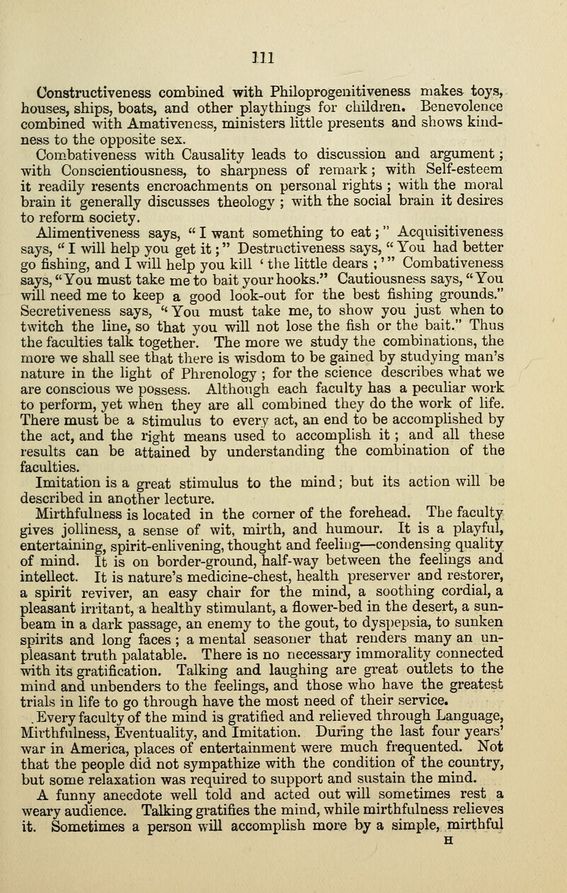 Constructiveness combined with Philoprogeiiitiveness niakea toys, houses, ships, boats, and other playthings for children. Benevolence combined with Amativeness, ministers little presents and shows kind- ness to the opposite sex. Combativeness with Causality leads to discussion and argument; with Conscientiousness, to sharpness of remark; with Self-esteem it readily resents encroachments on personal rights ; with the moral brain it generally discusses theology ; with the social brain it desires to reform society. Alimentiveness says,  I want something to eat;  Acquisitiveness says,  I will help you get it; Destructiveness says,  You had better go fishing, and I will help you kill ' the little dears ;' Combativeness says, You must take me to bait your hooks. Cautiousness says, You will need me to keep a good look-out for the best fishing grounds. Secretiveness says,  You must take me, to show you just when to twitch the line, so that you will not lose the fish or the bait. Thus the faculties talk together. The more we study the combinations, the more we shall see that there is wisdom to be gained by studying man's nature in the light of Phrenology ; for the science describes what we are conscious we possess. Although each faculty has a peculiar work to perform, yet when they are all combined they do the work of life. There must be a stimulus to every act, an end to be accomplished by the act, and the right means used to accomplish it; and all these results can be attained by understanding the combination of the faculties. Imitation is a great stimulus to the mind; but its action will be described in another lecture. Mirthfulness is located in the corner of the forehead. ^ The faculty gives jolliness, a sense of wit, mirth, and humour. It is a playful, entertaining, spirit-enlivening, thought and feeliug—condensing quality of mind. It is on border-ground, half-way between the feeHugs and intellect. It is nature's medicine-chest, health preserver and restorer, a spirit reviver, an easy chair for the mind, a soothing cordial, a pleasant irritant, a healthy stimulant, a flower-bed in the desert, a sun- beam in a dark passage, an enemy to the gout, to dyspepsia, to sunken spirits and long faces; a mental seasoner that renders many an un- pleasant truth palatable. There is no necessary immorality connected with its gratification. Talking and laughing are great outlets to the mind and unbenders to the feehngs, and those who have the greatest trials in life to go through have the most need of their service. .Every faculty of the mind is gratified and relieved through Language, Mirthfulness, Eventuality, and Imitation. During the last four years' war in America, places of entertainment were much frequented. Not that the people did not sympathize with the condition of the country, but some relaxation was required to support and sustain the mind. A funny anecdote well told and acted out will sometimes rest a weary audience. Talking gratifies the mind, while mirthfulness relieves it. Sometimes a person will accomplish more by a simple, mirthful H