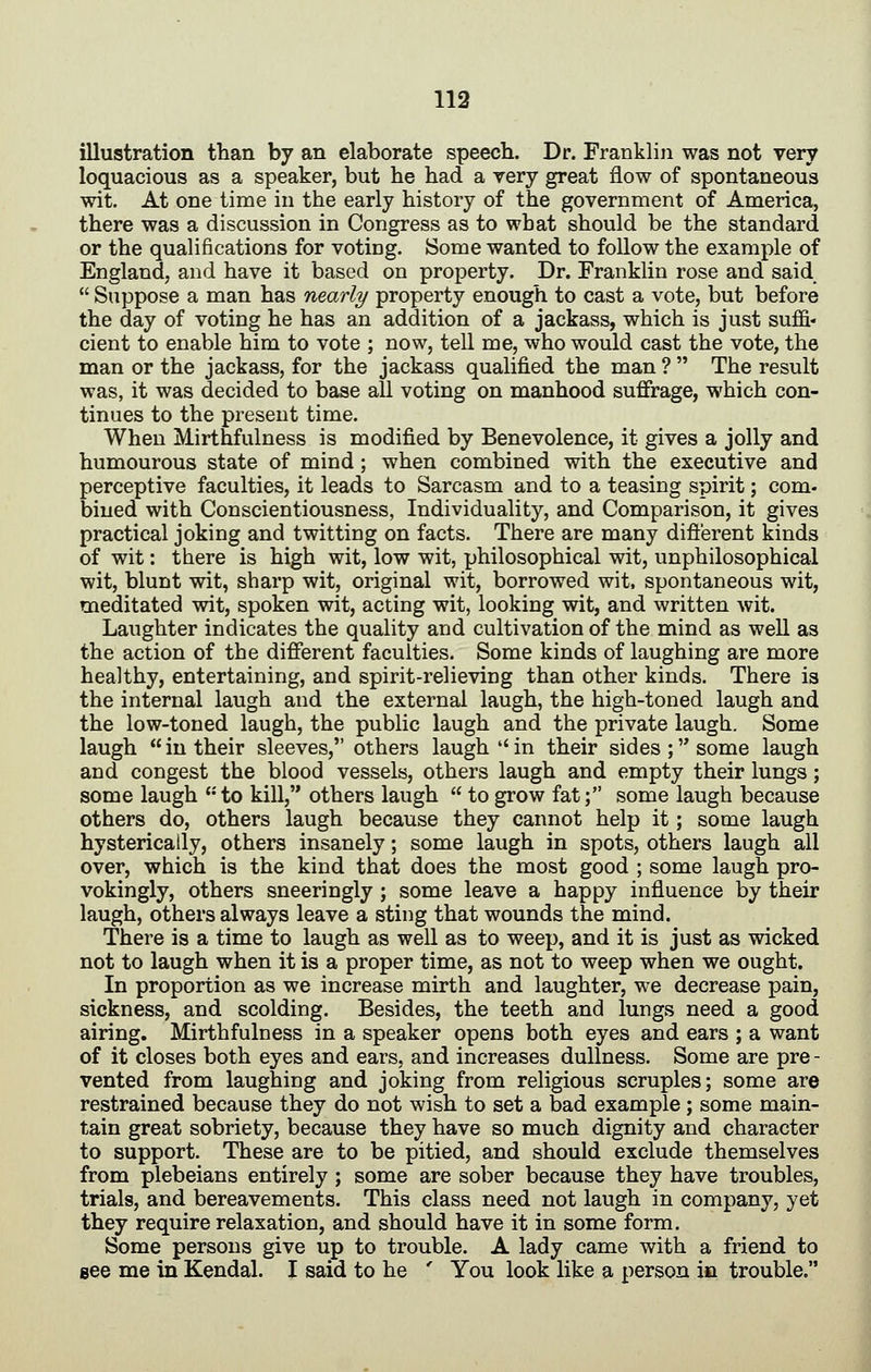 illustration than by an elaborate speech. Dr. Franklin was not very loquacious as a speaker, but he had a very great flow of spontaneous wit. At one time in the early history of the government of America, there was a discussion in Congress as to what should be the standard or the qualifications for voting. Some wanted to follow the example of England, and have it based on property. Dr. Franklin rose and said  Suppose a man has nearly property enough to cast a vote, but before the day of voting he has an addition of a jackass, which is just suffi- cient to enable him to vote ; now, tell me, who would cast the vote, the man or the jackass, for the jackass qualified the man ?  The result was, it was decided to base all voting on manhood suffrage, which con- tinues to the present time. When Mirthfulness is modified by Benevolence, it gives a jolly and humourous state of mind; when combined with the executive and perceptive faculties, it leads to Sarcasm and to a teasing spirit; com- bined with Conscientiousness, Individuality, and Comparison, it gives practical joking and twitting on facts. There are many dift'erent kinds of wit: there is high wit, low wit, philosophical wit, unphilosophical wit, blunt wit, sharp wit, original wit, borrowed wit. spontaneous wit, meditated wit, spoken wit, acting wit, looking wit, and written wit. Laughter indicates the quality and cultivation of the mind as well as the action of the different faculties. Some kinds of laughing are more healthy, entertaining, and spirit-relieving than other kinds. There is the internal laugh and the external laugh, the high-toned laugh and the low-toned laugh, the public laugh and the private laugh. Some laugh in their sleeves, others laugh in their sides; some laugh and congest the blood vessels, others laugh and empty their lungs; some laugh '-'to kill, others laugh  to grow fat; some laugh because others do, others laugh because they cannot help it; some laugh hysterically, others insanely; some laugh in spots, others laugh all over, which is the kind that does the most good ; some laugh pro- vokingly, others sneeringly ; some leave a happy influence by their laugh, others always leave a sting that wounds the mind. There is a time to laugh as well as to weep, and it is just as wicked not to laugh when it is a proper time, as not to weep when we ought. In proportion as we increase mirth and laughter, we decrease pain, sickness, and scolding. Besides, the teeth and lungs need a good airing. Mirthfulness in a speaker opens both eyes and ears ; a want of it closes both eyes and ears, and increases dullness. Some are pre - vented from laughing and joking from religious scruples; some are restrained because they do not wish to set a bad example ; some main- tain great sobriety, because they have so much dignity and character to support. These are to be pitied, and should exclude themselves from plebeians entirely ; some are sober because they have troubles, trials, and bereavements. This class need not laugh in company, yet they require relaxation, and should have it in some form. Some persons give up to trouble. A lady came with a friend to see me in Kendal. I said to he ' You look like a person in trouble,