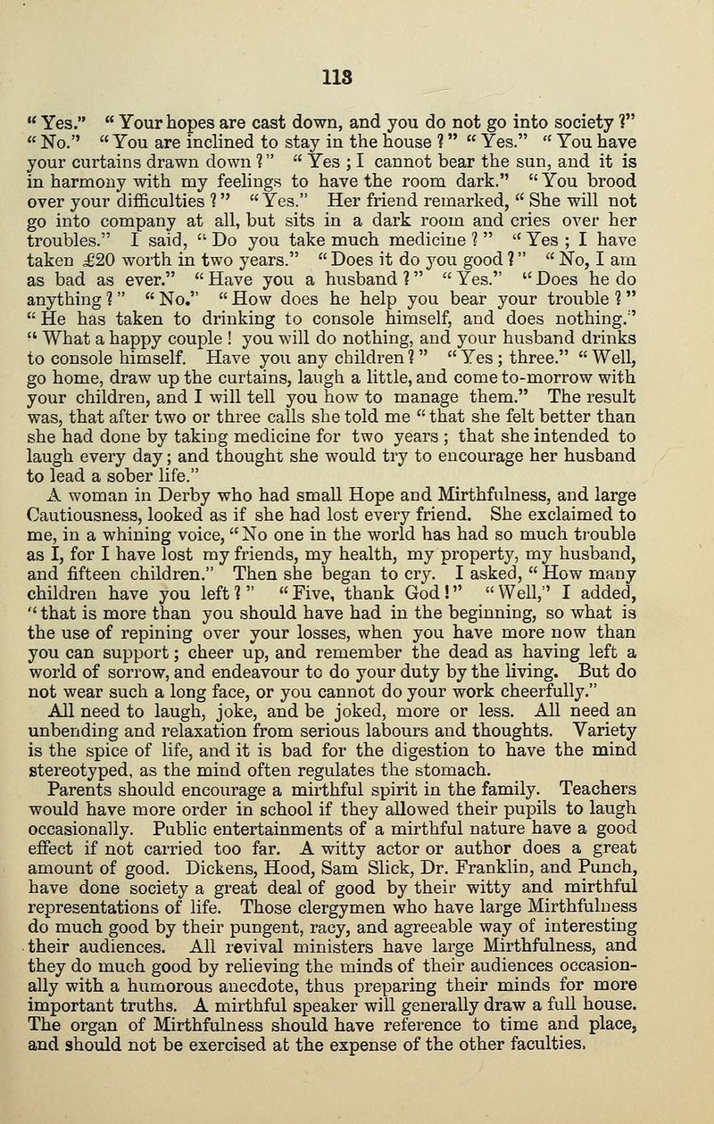lis  Yes.  Your hopes are cast down, and you do not go into society ?  No.  You are inclined to stay in the house ?  Yes.  You have your curtains drawn down ?  Yes ; I cannot bear the sun, and it is in harmony with my feeHngs to have the room dark.  You brood over your difficulties ?  Yes. Her friend remarked,  She will not go into company at all, but sits in a dark room and cries over her troubles. I said,  Do you take much medicine ?   Yes ; I have taken £20 worth in two years.  Does it do you good ?   No, I am as bad as ever.  Have you a husband 1  Yes.  Does he do anything ?   No,  How does he help you bear your trouble ?   He has taken to drinking to console himself, and does nothing.'  What a happy couple ! you will do nothing, and your husband drinks to console himself. Have you any children ?   Yes ; three.  Well, go home, draw up the curtains, laugh a little, and come to-morrow with your children, and I will tell you how to manage them. The result was, that after two or three calls she told me  that she felt better than she had done by taking medicine for two years ; that she intended to laugh every day; and thought she would try to encourage her husband to lead a sober life. x\. woman in Derby who had small Hope and Mirthfulness, and large Cautiousness, looked as if she had lost every friend. She exclaimed to me, in a whining voice,  No one in the world has had so much trouble as I, for I have lost my friends, my health, my property, my husband, and fifteen children. Then she began to cry. I asked,  How many children have you left 1  Five, thank God !  Well, I added,  that is more than you should have had in the beginning, so what is the use of repining over your losses, when you have more now than you can support; cheer up, and remember the dead as having left a world of sorrow, and endeavour to do your duty by the living. But do not wear such a long face, or you cannot do your work cheerfully. All need to laugh, joke, and be joked, more or less. All need an unbending and relaxation from serious labours and thoughts. Variety is the spice of life, and it is bad for the digestion to have the mind stereotyped, as the mind often regulates the stomach. Parents should encourage a mirthful spirit in the family. Teachers would have more order in school if they allowed their pupils to laugh occasionally. Public entertainments of a mirthful nature have a good effect if not carried too far. A witty actor or author does a great amount of good. Dickens, Hood, Sam Slick, Dr. Franklin, and Punch, have done society a great deal of good by their witty and mirthful representations of life. Those clergymen who have large Mirthfulness do much good by their pungent, racy, and agreeable way of interesting their audiences. All revival ministers have large Mirthfulness, and they do much good by relieving the minds of their audiences occasion- ally with a humorous anecdote, thus preparing their minds for more important truths. A mirthful speaker will generally draw a full house. The organ of Mirthfulness should have reference to time and place, and should not be exercised at the expense of the other faculties,