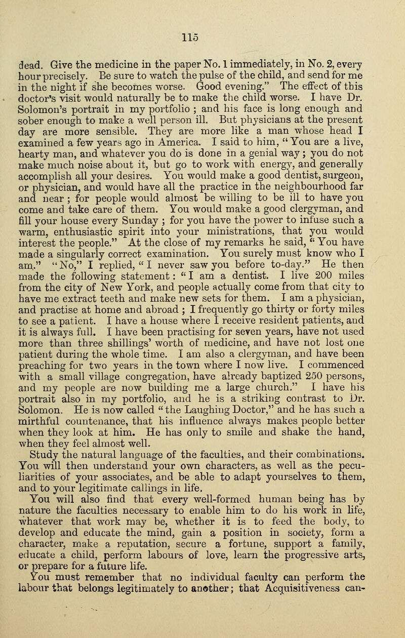 dead. Give the medicine in the paper No. 1 immediately, in No. 2, every hour precisely. Be sure to watch the pulse of the child, and send for me in the night if she becomes worse. Good evening. The effect of this doctor's visit would naturally be to make the child worse. I have Dr. Solomon's portrait in my portfolio ; and his face is long enough and sober enough to make a well person ill. But physicians at the present day are more sensible. They are more like a man whose head I examined a few years ago in America. I said to him,  You are a live, hearty man, and whatever you do is done in a genial way; you do not make much noise about it, but go to work with energy, and generally accomplish all your desires. You would make a good dentist, surgeon, or physician, and would have all the practice in the neighbourhood far and near ; for people would almost be willing to be ill to have you come and take care of them. You would make a good clergyman, and fill your house every Sunday ; for you have the power to infuse such a warm, enthusiastic spirit into your ministrations, that you would interest the people. At the close of my remarks he said,  You have made a singularly correct examination. You surely must know who I am. No, I replied,! never saw you before to-day. He then made the following statement:  I am a dentist. I live 200 miles from the city of New York, and people actually come from that city to have me extract teeth and make new sets for them. I am a physician, and practise at home and abroad ; I frequently go thirty or forty miles to see a patient. I have a house where I receive resident patients, and it is always full. I have been practising for seven years, have not used more than three shillings' worth of medicine, and have not lost one patient during the whole time. I am also a clergyman, and have been preaching for two years in the town where I now live. I commenced with a small village congregation, have already baptized 250 persons, and my people are now building me a large church. I have his portrait also in my portfolio, and he is a striking contrast to Dr. Solomon. He is now called  the Laughing Doctor, and he has such a mirthful countenance, that his influence always makes people better when they look at him. He has only to smile and shake the hand, when they feel almost well. Study the natural language of the faculties, and their combinations. You will then understand your own characters, as well as the pecu- liarities of your associates, and be able to adapt yourselves to them, and to your legitimate callings in life. You will also find that every well-formed human being has by nature the faculties necessary to enable him to do his work in life, whatever that work may be, whether it is to feed the body, to develop and educate the mind, gain a position in society, form a character, make a reputation, secure a fortune, support a family, educate a child, perform labours of love, learn the progressive arts, or prepare for a future life. You must remember that no individual faculty can perform the labour that belongs legitimately to another; that Acquisitiveness can-