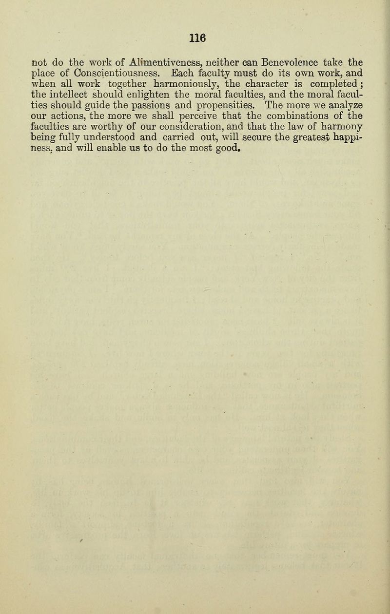 not do the work of Alimentiveness, neither can Benevolence take the place of Conscientiousness. Each faculty must do its own work, and when all work together harmoniously, the character is completed ; the intellect should enlighten the moral faculties, and the moral facul- ties should guide the passions and propensities. The more we analyze our actions, the more we shall perceive that the combinations of the faculties are worthy of our consideration, and that the law of harmony being fully understood and carried out, will secure the greatest happi- ness, and will enable us to do the most good.