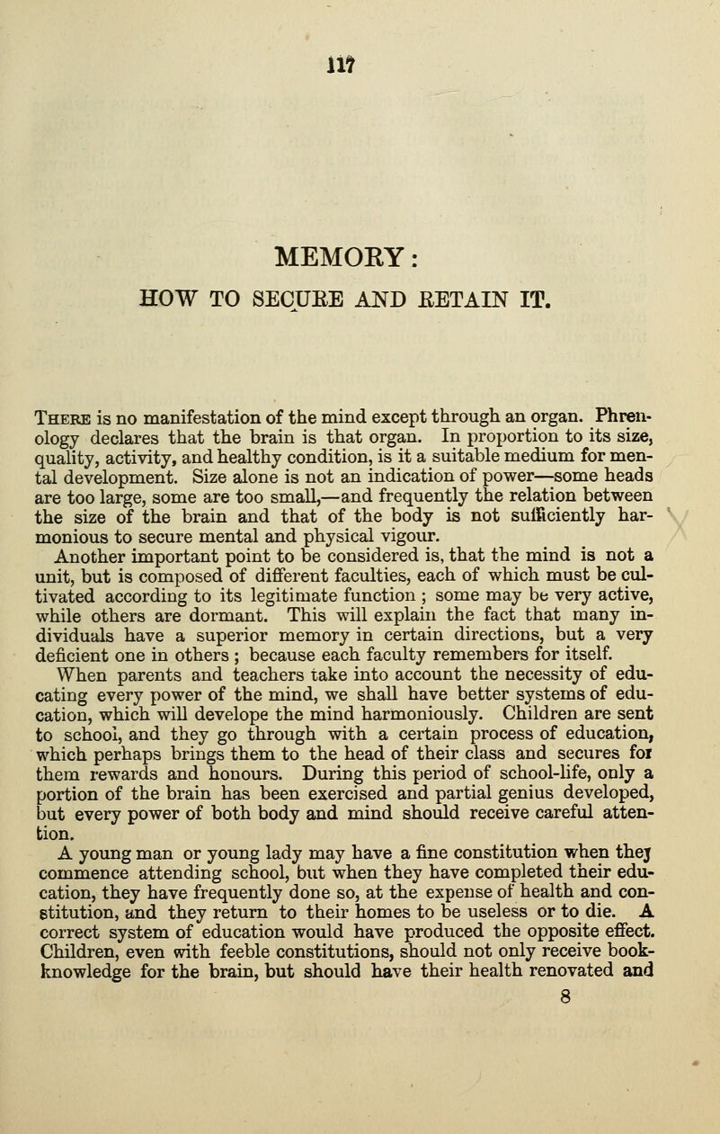 lit MEMORY : HOW TO SECUEE AND EETAIN IT. There is no manifestation of the mind except through an organ. Phren- ology declares that the brain is that organ. In proportion to its size, quality, activity, and healthy condition, is it a suitable medium for men- tal development. Size alone is not an indication of power—some heads are too large, some are too small,—and frequently the relation between the size of the brain and that of the body is not sufficiently har- \^ monious to secure mental and physical vigour. Another important point to be considered is, that the mind is not a unit, but is composed of different faculties, each of which must be cul- tivated according to its legitimate function ; some may be very active, while others are dormant. This will explain the fact that many in- dividuals have a superior memory in certain directions, but a very deficient one in others ; because each faculty remembers for itself. When parents and teachers take into account the necessity of edu- cating every power of the mind, we shaU have better systems of edu- cation, which will develope the mind harmoniously. Children are sent to school, and they go through with a certain process of education, which perhaps brings them to the head of their class and secures for them rewards and honours. During this period of school-life, only a portion of the brain has been exercised and partial genius developed, but every power of both body and mind should receive careful atten- tion. A young man or young lady may have a fine constitution when thej commence attending school, but when they have completed their edu- cation, they have frequently done so, at the expense of health and con- stitution, and they return to their homes to be useless or to die. A correct system of education would have produced the opposite effect. Children, even with feeble constitutions, should not only receive book- knowledge for the brain, but should have their health renovated and