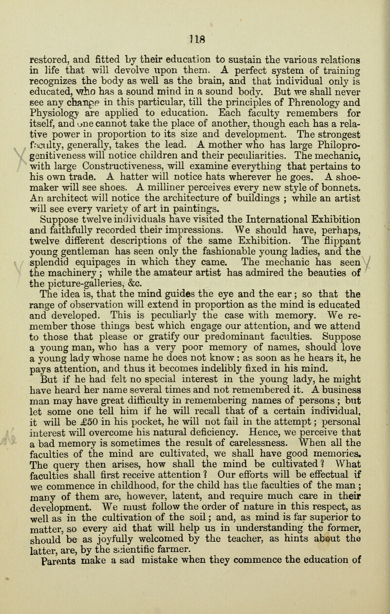 restored, and fitted by their education to sustain the various relations in life that will devolve upon them. A perfect system of training recognizes the body as well as the brain, and that individual only is educated, who has a sound mind in a sound body. But we shall never see any chatige in this particular, till the principles of Phrenology and Physiology are applied to education. Each faculty remembers for itself, and ^ne cannot take the place of another, though each has a rela- tive power in proportion to its size and development. The strongest , f.'vGulty, generally, takes the lead. A mother who has large Philopro- \ gonitiveness will notice children and their peculiarities. The mechanic, ' with large Constructiveness, will examine everything that pertains to his own trade. A hatter will notice hats wherever he goes. A shoe- maker will see shoes. A milliner perceives every new style of bonnets. An architect will notice the architecture of buildings ; while an artist will see every variety of art in paintings. Suppose twelve individuals have visited the International Exhibition and faithfully recorded their impressions. We should have, perhaps, twelve different descriptions of the same Exhibition. The flippant young gentleman has seen only the fashionable young ladies, and the \ splendid equipages in which they came. The mechanic has seen the machinery ; while the amateur artist has admired the beauties of the picture-galleries, &c. The idea is, that the mind guides the eye and the ear; so that the range of observation will extend in proportion as the mind is educated and developed. This is peculiarly the case with memory. We re- member those things best which engage our attention, and we attend to those that please or gratify our predominant faculties. Suppose a young man, who has a very poor memory of names, should love a young lady whose name he does not know: as soon as he hears it, he pays attention, and thus it becomes indehbly fixed in his mind. But if he had felt no special interest in the young lady, he might have heard her name several times and not remembered it. A business man may have great difficulty in remembering names of persons ; but let some one tell him if he will recall that of a certain individual, it will be ^50 in his pocket, he will not fail in the attempt; personal 1 interest will overcome his natural deficiency. Hence, we perceive that *■ a bad memory is sometimes the result of carelessness. When all the faculties of the mind are cultivated, we shall have good memories. The query then arises, how shall the mind be cultivated ? What faculties shall first receive attention ? Our efforts will be effectual if we commence in childhood, for the child has the faculties of the man ; many of them are, however, latent, and require much care in their development. We must follow the order of nature in this respect, as well as in the cultivation of the soil; and, as mind is far superior to matter, so every aid that will help us in understanding the former, should be as joyfully welcomed by the teacher, as hints abeut the latter, are, by the sjnentific farmer. Parents make a sad mistake when they commence the education of