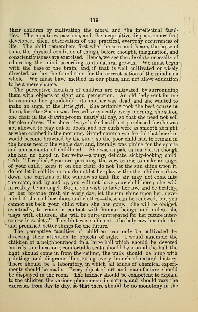 their children by cultivating the moral and the intellectual facul- ties. The appetites, passions, and the acquisitive disposition are first developed, then, observation of the practical, everyday occurrences of life. The child remembers first what he sees and hears, the lapse of time, the physical condition of things, before thought, imagination, and conscientiousness are exercised. Hence, we see the absolute necessity of educating the mind according to its natural growth. We must begin with the base of the brain, and, if that is well cultivated or wisely directed, we lay the foundation for the correct action of the mind as a whole. We must have method in our plans, and not allow education to be a mere chance. The perceptive faculties of children are cultivated by surrounding them with objects of sight and perception. An old lady sent for me to examine her grandchild—its mother was dead, and she wanted to make an angel of the little girl. She certainly took the best course to do so, for after Susan was dressed very neatly every morning, she sat on one chair in the drawing-room nearly all day, so that she need not soil her clean dress. Her shoes always looked as if just purchased, for she was not allowed to play out of doors, and her curls were as smooth at night as when combed in the morning. Grandmamma was fearful that her skin would become browned by the sun ; so the poor child had to remain in the house nearly the whole day, and, literally, was pining for the sports and amusements of childhood. She was as pale as marble, as though she had no blood in her veins—a puny, delicate, sickly-looking child. Ah !  I replied, you are pursuing the very course to make an angel of your child ; keep it on one chair, do not let the sun shine upon it, do not let it soil its ajDron, do not let her play with other children, draw down the curtains of the window so that the air may not come into the room, and, by and by, you will not have your child here ; she will, in reality, be an angel. But, if you wish to have her live and be healthy, let her breathe fresh air every day, let the sun shine upon her, never mind if she soil her shoes and clothes—these can be renewed, but you cannot get back your child when she has gone. She will be obliged, eventually, to come in contact with human beings, and unless she plays with children, she will be quite unprepared for her future inter- course in society. This hint was sufficient—the lady saw her mistake, and promised better things for the future. The perceptive faculties of children can only be cultivated by directing their attention to objects of sight. I would assemble the children of a neighbourhood in a large hall which should be devoted entirely to education ; comfortable seats should bg around the hall, the light should come in from the ceiling, the walls should be hung with paintings and diagrams illustrating every branch of natural history. There should be a laboratory, in which all kinds of chemical experi- ments should be made. Every object of art and manufacture should , be displayed in the room. The teacher should be competent to explain to the children the various phenomena in nature, and should vary the exercises from day to day, so that there should be no monotony in the