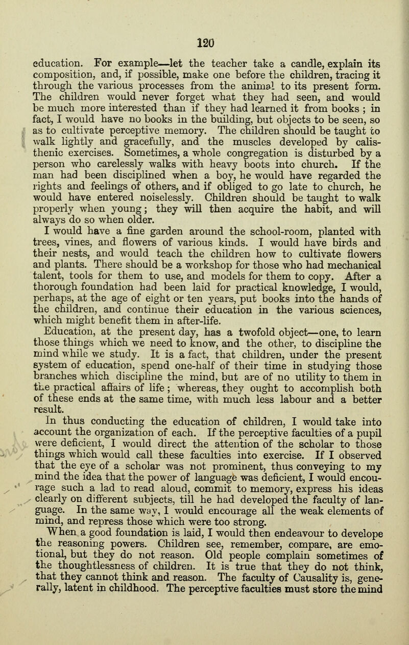 education. For example—^let the teacher take a candle, explain its composition, and, if possible, make one before the children, tracing it through the various processes from the animal to its present form. The children would never forget what they had seen, and would be much more interested than if they had learned it from books ; in fact, I would have no books in the bmlding, but objects to be seen, so as to cultivate perceptive memory. The children should be taught to walk lightly and gracefully, and the muscles developed by calis- thenic exercises. Sometimes, a whole congregation is disturbed by a person who carelessly walks with heavy boots into church. If the man had been disciplined when a boy, he would have regarded the rights and feelings of others, and if obliged to go late to church, he would have entered noiselessly. Children should be taught to walk properly when young; they will then acquire the habit, and will always do so when older. I would have a fine garden around the school-room, planted with trees, vines, and flowers of various kinds. I would have birds and their nests, and would teach the children how to cultivate flowers and plants. There should be a workshop for those who had mechanical talent, tools for them to use, and models for them to copy. After a thorough foundation had been laid for practical knowledge, I would, perhaps, at the age of eight or ten years, put books into the hands of the children, and continue their education in the various sciences, which might benefit them in after-life. Education, at the present day, has a twofold object—one, to learn those things which we need to know, and the other, to discipline the mind while we study. It is a fact, that children, under the present system of education, spend one-half of their time in studying those branches which discipline the mind, but are of no utility to them in the practical affairs of life; whereas, they ought to accomplish both of these ends at the same time, with much less labour and a better result. In thus conducting the education of children, I would take into account the organization of each. If the perceptive faculties of a pupil were deficient, I would direct the attention of the scholar to those things which would call these faculties into exercise. If I observed that the eye of a scholar was not prominent, thus conveying to my mind the idea that the power of language was deficient, I would encou- rage such a lad to read aloud, commit to memory, express his ideas clearly on different subjects, till he had developed the faculty of lan- guage. In the same way, I would encourage all the weak elements of mind, and repress those which were too strong. When a good foundation is laid, I would then endeavour to develope the reasoning powers. Children see, remember, compare, are emo- tional, but they do not reason. Old people complain sometimes of the thoughtlessness of children. It is true that they do not think, that they cannot think and reason. The faculty of Causality is, gene- rally, latent in childhood. The perceptive faculties must store the mind