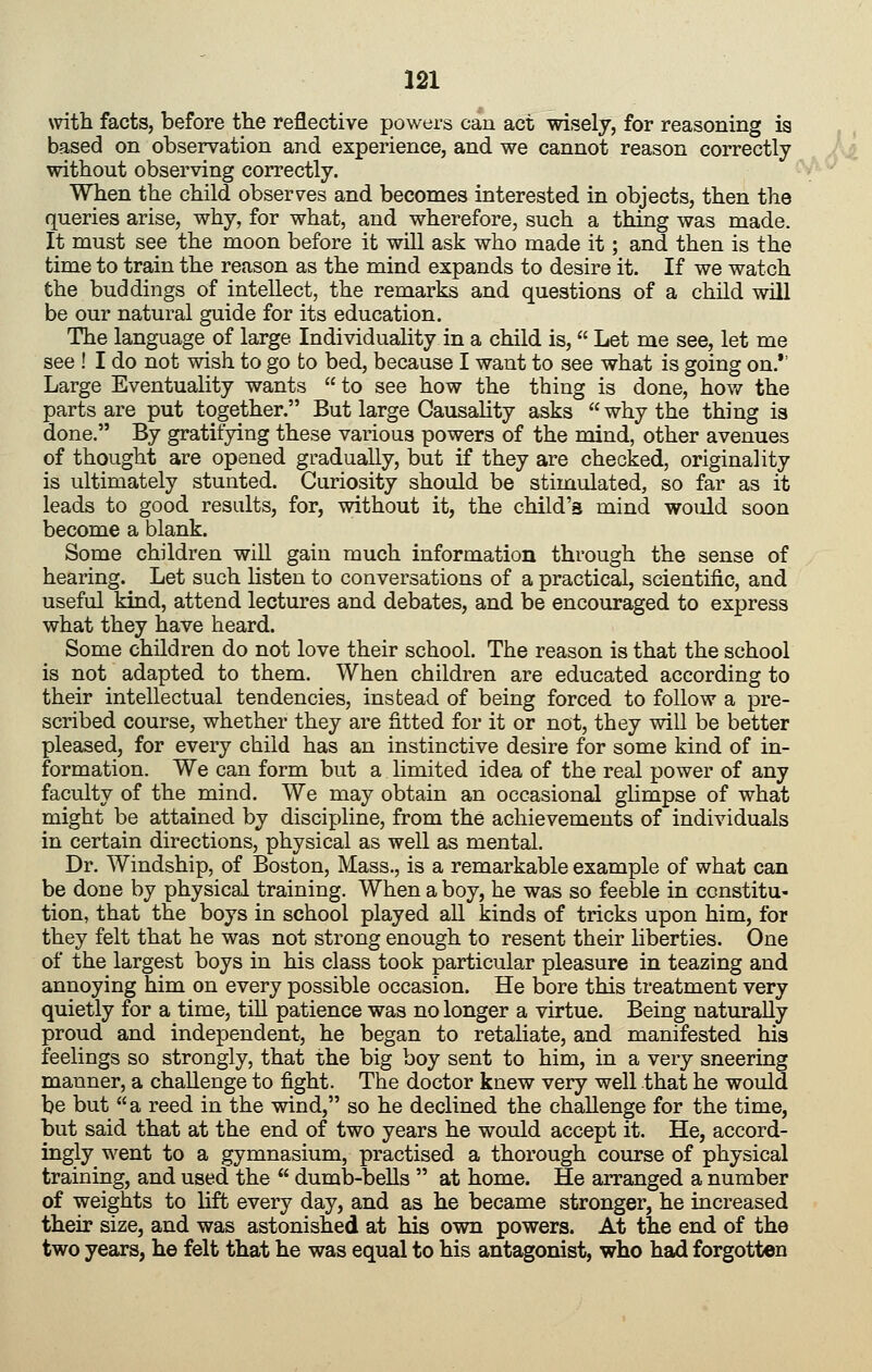 with facts, before the reflective powers can act wisely, for reasoning ia based on observation and experience, and we cannot reason correctly without observing correctly. When the child observes and becomes interested in objects, then the queries arise, why, for what, and wherefore, such a thing was made. It must see the moon before it will ask who made it; and then is the time to train the reason as the mind expands to desire it. If we watch the buddings of intellect, the remarks and questions of a child will be our natural guide for its education. The language of large Individuality in a child is, Let me see, let me see ! I do not wish to go to bed, because I want to see what is going on.*' Large Eventuality wants to see how the thing is done, hov/ the parts are put together. But large Causality asks why the thing is done. By gratifying these various powers of the mind, other avenues of thought are opened gradually, but if they are checked, originality is ultimately stunted. Curiosity should be stimulated, so far as it leads to good results, for, without it, the child's mind would soon become a blank. Some children will gain much information through the sense of hearing. Let such listen to conversations of a practical, scientific, and useful kind, attend lectures and debates, and be encouraged to express what they have heard. Some children do not love their school. The reason is that the school is not adapted to them. When children are educated according to their intellectual tendencies, instead of being forced to follow a pre- scribed course, whether they are fitted for it or not, they will be better pleased, for every child has an instinctive desire for some kind of in- formation. We can form but a limited idea of the real power of any faculty of the mind. We may obtain an occasional ghmpse of what might be attained by discipline, from the achievements of individuals in certain directions, physical as well as mental. Dr. Windship, of Boston, Mass., is a remarkable example of what can be done by physical training. When a boy, he was so feeble in constitu- tion, that the boys in school played all kinds of tricks upon him, for they felt that he was not strong enough to resent their liberties. One of the largest boys in his class took particular pleasure in teazing and annoying him on every possible occasion. He bore this treatment very quietly for a time, till patience was no longer a virtue. Being naturally proud and independent, he began to retaliate, and manifested his feelings so strongly, that the big boy sent to him, in a very sneering manner, a challenge to fight. The doctor knew very well that he would be but a reed in the wind, so he declined the challenge for the time, but said that at the end of two years he would accept it. He, accord- ingly went to a gymnasium, practised a thorough course of physical training, and used the dumb-bells at home. He arranged a number of weights to lift every day, and as he became stronger, he increased their size, and was astonished at his own powers. At the end of the two years, he felt that he was equal to his antagonist, who had forgotten