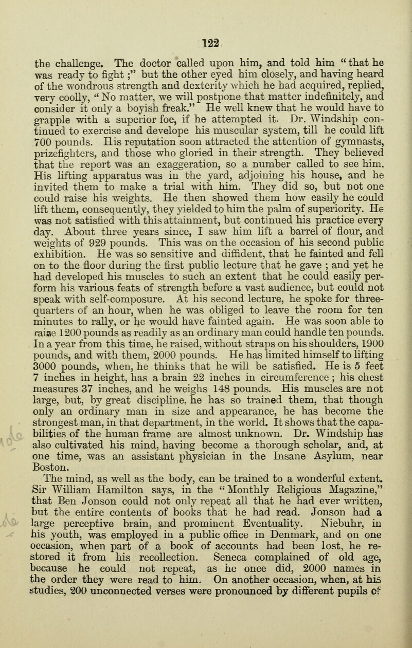 is the challenge. The doctor called upon him, and told hdm that he was ready to fight; but the other eyed him closely, and having heard of the wondrous strength and dexterity which he had acquired, rephed, very coolly, No matter, we will postpone that matter indefinitely, and consider it only a boyish freak. He well knew that he would have to grapple with a superior foe, if he attempted it. Dr. Windship con- tinued to exercise and develope his muscular system, till he could lift 700 pounds. His reputation soon attracted the attention of gymnasts, prizefighters, and those who gloried in their strength. They believed that the report was an exaggeration, so a number called to see him. His lifting apparatus was in the yard, adjoining his house, and he invited them to make a trial with him. They did so, but not one could raise his weights. He then showed them how easily he could lift them, consequently, they yielded to him the palm of superiority. He was not satisfied with this attainment, but continued his practice every day. About three years since, I saw him lift a barrel of flour, and weights of 929 pounds. This was on the occasion of his second public exhibition. He was so sensitive and diffident, that he fainted and fell on to the floor during the first public lecture that he gave ; and yet he had developed his muscles to such an extent that he could easily per- form his various feats of strength before a vast audience, but could not speak with self-composure. At his second lecture, he spoke for three- quarters of an hour, when he was obliged to leave the room for ten minutes to rally, or he would have fainted again. He was soon able to faiae 1200 pounds as readily as an ordinary man could handle ten pounds. In a year from this time, he raised, without straps on his shoulders, 1900 pounds, and with them, 2000 pounds. He has hmited himself to lifting 3000 pounds, when, he thinks that he will be satisfied. He is 5 feet 7 inches in height, has a brain 22 inches in circumference ; his chest measures 37 inches, and he weighs 148 pounds. His muscles are not large, but, by great discipline, he has so trained them, that though only an ordinary man in size and appearance, he has become the strongest man, in that department, in the world. It shows that the capa- bihties of the human frame are almost unknown. Dr. Windship has also cultivated his mind, having become a thorough scholar, and, at one time, was an assistant physician in the Insane Asylum, near Boston. The mind, as weU as the body, can be trained to a wonderful extent. Sir William Hamilton says, in the Monthly Eeligious Magazine, that Ben Jonson could not only repeat all that he had ever written, but the entire contents of books that he had read. Jonson had a large perceptive brain, and prominent Eventuality. Niebuhr, in his youth, was employed in a public oflice in Denmark, and on one occasion, when part of a book of accounts had been lost, he re- stored it from his recollection. Seneca complained of old age, because he could not repeat, as he once did, 2000 names in the order they were read to him. On another occasion, when, at his studies, 200 unconnected verses were pronounced hy difierent pupils of