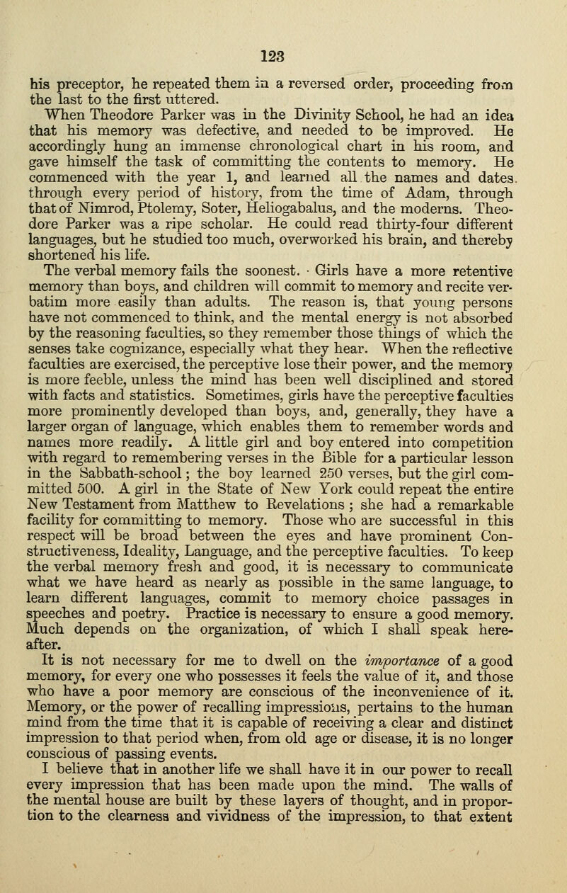 his preceptor, lie repeated them in a reversed order, proceeding from the last to the first uttered. When Theodore Parker was in the Divinity School, he had an idea that his memory was defective, and needed to be improved. He accordingly hung an immense chronological chart in his room, and gave himself the task of committing the contents to memory. He commenced with the year 1, and learned all the names and dates, through every period of history, from the time of Adam, through that of Mmrod, Ptolemy, Soter, Heliogabalus, and the moderns. Theo- dore Parker was a ripe scholar. He could read thirty-four different languages, but he studied too much, overworked his brain, and thereby shortened his life. The verbal memory fails the soonest. ■ Girls have a more retentive memory than boys, and children will commit to memory and recite ver- batim more easily than adults. The reason is, that young persons have not commenced to think, and the mental energy is not absorbed by the reasoning faculties, so they remember those things of which the senses take cognizance, especially what they hear. When the reflective faculties are exercised, the perceptive lose their power, and the memory is more feeble, unless the mind has been well disciplined and stored with facts and statistics. Sometimes, girls have the perceptive faculties more prominently developed than boys, and, generally, they have a larger organ of language, which enables them to remember words and names more readily. A little girl and boy entered into competition with regard to remembering verses in the Bible for a particular lesson in the Sabbath-school; the boy learned 250 verses, but the girl com- mitted 500. A girl in the State of New York could repeat the entire New Testament from Matthew to Revelations ; she had a remarkable facility for committing to memory. Those who are successful in this respect will be broad between the eyes and have prominent Con- structiveness. Ideality, Language, and the perceptive faculties. To keep the verbal memory fresh and good, it is necessary to communicate what we have heard as nearly as possible in the same language, to learn different languages, commit to memory choice passages in speeches and poetry. Practice is necessary to ensure a good memory. Much depends on the organization, of which I shall speak here- after. It is not necessary for me to dwell on the importance of a good memory, for every one who possesses it feels the value of it, and those who have a poor memory are conscious of the inconvenience of it. Memory, or the power of recalling impressions, pertains to the human mind from the time that it is capable of receiving a clear and distinct impression to that period when, from old age or disease, it is no longer conscious of passing events. I believe that in another life we shall have it in our power to recall every impression that has been made upon the mind. The walls of the mental house are built by these layers of thought, and in propor- tion to the clearness and vividness of the impression, to that extent