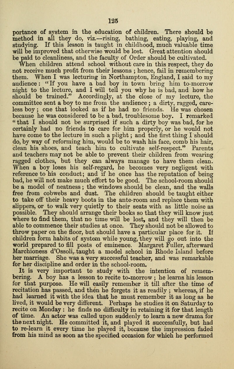 portance of system in the education of children. There should be method in all they do, viz.—rising, bathing, eating, playing, and studying. If this lesson is taught in childhood, much valuable time will be improved that otherwise would be lost. Great attention should be paid to cleanliness, and the faculty of Order should be cultivated. When children attend school without care in this respect, they do not receive much profit from their lessons ; hence, fail in remembering them. When I was lecturing in Northampton, England, I said to my audience : If you have a bad boy in town bring him to-morrow night to the lecture, and I will tell you why he is bad, and how he should be trained. Accordingly, at the close of my lecture, the committee sent a boy to me from the audience; a dirty, ragged, care- less boy; one that looked as if he had no friends. He was chosen because he was considered to be a bad, troublesome boy. I remarked that I should not be surprised if such a dirty boy was bad, for he certainly had no friends to care for him properly, or he would not have come to the lecture in such a plight; and the first thing I should do, by way of reforming him, would be to wash his face, comb his hair, clean his shoes, and teach him to cultivate self-respect. Parents and teachers may not be able to prevent their children from wearing ragged clothes, but they can always manage to have them clean. When a boy loses his self-regard, he becomes very negligent with reference to his conduct; and if he once has the reputation of being bad, he will not make much effort to be good. The school-room should be a model of neatness; the windows should be clean, and the walls free from cobwebs and dust. The children should be taught either to take off* their heavy boots in the ante-room and replace them with slippers, or to walk very quietly to their seats with as Uttle noise as possible. They should arrange their books so that they wiU know just where to find them, that no time will be lost, and they wiU then be able to commence their studies at once. They should not be allowed to throw paper on the floor, but should have a particular place for it. If children form habits of system while young, they will go out into the world prepared to fill posts of eminence. Margaret Fuller, afterward Marchioness d'Ossoli,. taught a model school in Rhode Island before her marriage. She was a very successful teacher, and was remarkable for her discipline and order in the school-room. It is very important to study with the intention of remem- bering. A boy has a lesson to recite to-morrow ; he learns his lesson for that purpose. He will easily remember it till after the time of recitation has passed, and then he forgets it as readily ; whereas, if he had learned it with the idea that he must remember it as long as he hved, it would be very different. Perhaps he studies it on Saturday to recite on Monday : he finds no difficulty in retaining it for that length of time. An actor was called upon suddenly to learn a new drama for the next night. He committed it, and played it successfully, but had to re-learn it every time he played it, because the impression faded from his mind as soon as the specified occasion for which he performed