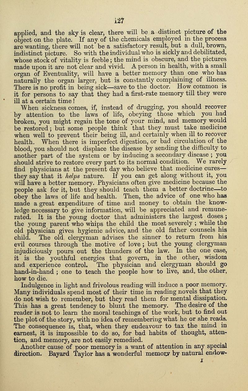 applied, and the sky is clear, there will be a distinct picture of the object on the plate. If any of the chemicals employed in the process are wanting, there will not be a satisfactoiy result, but a dull, brown, indistinct picture. So with the individual who is sickly and debilitated, whose stock of vitality is feeble; the mind is obscure, and the pictures made upon it are not clear and vivid. A person in health, with a small organ of Eventuality, will have a better memory than one who has naturally the organ larger, but is constantly complaining of illness. There is no profit in being sick—save to the doctor. How common is it for persons to say that they had a first-rate memory till they were ill at a certain time! When sickness comes, if, instead of drugging, you should recover by attention to the laws of life, obeying those which you had broken, you might regain the tone of your mind, and memory would be restored; but some people think that they must take medicine when well to prevent their being ill, and certainly when ill to recover health. When there is imperfect digestion, or bad circulation of the blood, you should not displace the disease by sending the difficulty to another part of the system or by inducing a secondary disease ; you should strive to restore every part to its normal condition. We rarely find physicians at the present day who believe that medicine cures— they say that it helys nature. If you can get along without it, you will have a better memory. Physicians often give medicine because the people ask for it, but they should teach them a better doctrine—to obey the laws of life and health. Then, the advice of one who has made a great expenditure of time and money to obtain the know- ledge necessary to give information, will be appreciated and remune- rated. It is the young doctor that administers the largest doses; the young parent who whips the child the most severely ; while the old physician gives hygienic advice, and the old father counsels his child. The old clergyman advises the sinner to return from his evil courses through the motive of love ; but the young clergyman injudiciously pours out the thunders of the law. In the one case, it is the youthful energies that govern, in the other, wisdom and experience control. The physician and clergyman should go hand-in-hand ; one to teach the people how to live, and, the other, how to die. Indulgence in hght and frivolous reading will induce a poor memory. Many individuals spend most of their time in reading novels that they do not wish to remember, but they read them for mental dissipation. This has a great tendency to blunt the memory. The desire of the reader is not to learn the moral teachings of the work, but to find out the plot of the story, with no idea of remembering what he or she reads. The consequence is, that, when they endeavour to tax the mind in earnest, it is impossible to do so, for bad habits of thought, atten- tion, and memory, are not easily remedied. Another cause of poor memory is a want of attention in any special direction. Bayard Taylor has a wonderful memorj^ by natural endow- I