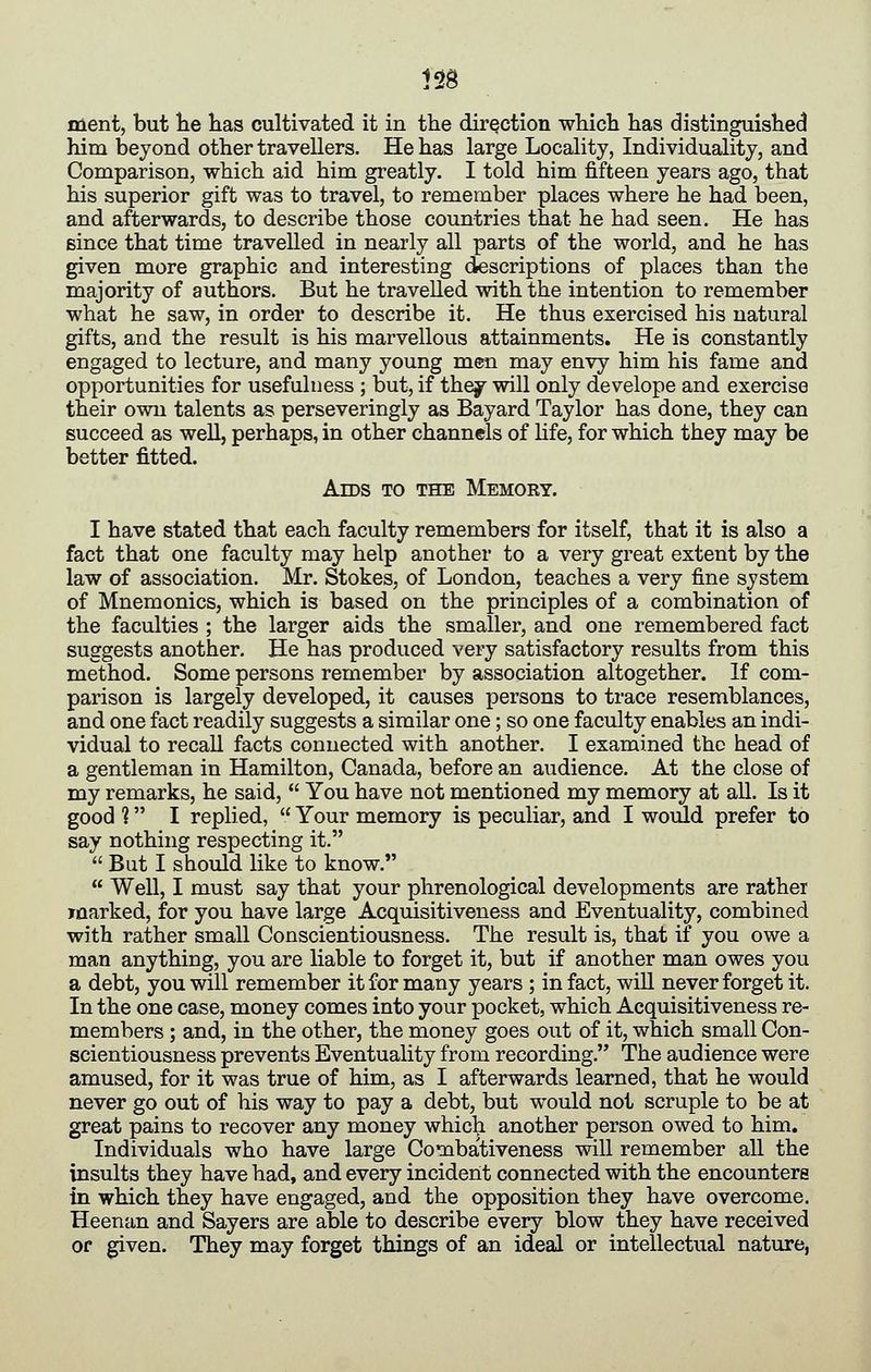 ment, but he has cultivated it in the direction which has distinguished him bejond other travellers. He has large Locality, Individuality, and Comparison, which aid him greatly. I told him fifteen years ago, that his superior gift was to travel, to remember places where he had been, and afterwards, to describe those countries that he had seen. He has since that time travelled in nearly all parts of the world, and he has given more graphic and interesting descriptions of places than the majority of authors. But he travelled with the intention to remember what he saw, in order to describe it. He thus exercised his natural gifts, and the result is his marvellous attainments. He is constantly engaged to lecture, and many young men may envy him his fame and opportunities for usefulness ; but, if they will only develope and exercise their own talents as perseveringly as Bayard Taylor has done, they can succeed as well, perhaps, in other channels of hfe, for which they may be better fitted. Aids to the Memory. I have stated that each faculty remembers for itself, that it is also a fact that one faculty may help another to a very great extent by the law of association. Mr. Stokes, of London, teaches a very fine system of Mnemonics, which is based on the principles of a combination of the faculties ; the larger aids the smaller, and one remembered fact suggests another. He has produced very satisfactory results from this method. Some persons remember by association altogether. If com- parison is largely developed, it causes persons to trace resemblances, and one fact readily suggests a similar one; so one faculty enables an indi- vidual to recall facts connected with another. I examined the head of a gentleman in Hamilton, Canada, before an audience. At the close of my remarks, he said, You have not mentioned my memory at all. Is it good ? I replied, Your memory is peculiar, and I would prefer to say nothing respecting it. But I should like to know. Well, I must say that your phrenological developments are rather iflarked, for you have large Acquisitiveness and Eventuality, combined with rather small Conscientiousness. The result is, that if you owe a man anything, you are liable to forget it, but if another man owes you a debt, you will remember it for many years ; in fact, wiU never forget it. In the one case, money comes into your pocket, which Acquisitiveness re- members ; and, in the other, the money goes out of it, which small Con- scientiousness prevents Eventuality from recording. The audience were amused, for it was true of him, as I afterwards learned, that he would never go out of his way to pay a debt, but would not scruple to be at great pains to recover any money which another person owed to him. Individuals who have large Combativeness will remember all the insults they have had, and every incident connected with the encounters in which they have engaged, and the opposition they have overcome. Heenan and Sayers are able to describe every blow they have received or given. They may forget things of an ideal or intellectual nature,