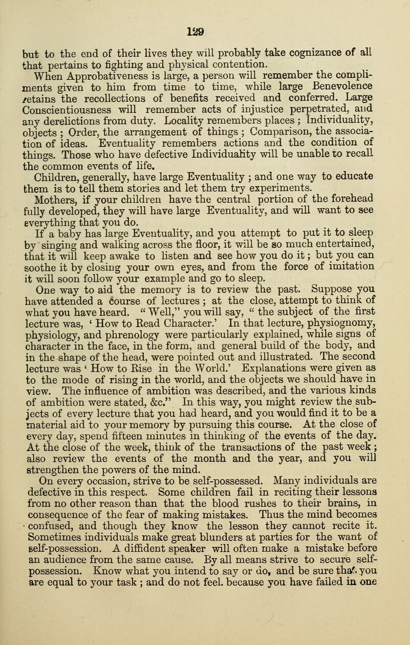 but to the end of their lives they will probably take cognizance of all that pertains to fighting and physical contention. When Approbativeness is large, a person will remember the compli- ments given to him from time to time, while large Benevolence /etains the recollections of benefits received and conferred. Large Conscientiousness will remember acts of injustice perpetrated, and any derelictions from duty. Locality remembers places ; Individuality, objects ; Order, the arrangement of things ; Comparison, the associa- tion of ideas. Eventuality remembers actions and the condition of things. Those who have defective Lidividuahty will be unable to recall the common events of life. Children, generally, have large Eventuality ; and one way to educate them is to tell them stories and let them try experiments. Mothers, if your children have the central portion of the forehead fully developed, they will have large Eventuality, and will want to see everything that you do. If a baby has large Eventuality, and you attempt to put it to sleep by singing and walking across the floor, it will be so much entertained, that it will keep awake to listen and see how you do it; but you can soothe it by closing your own eyes, and from the force of imitation it will soon follow your example and go to sleep. One way to aid the memory is to review the past. Suppose you have attended a course of lectures ; at the close, attempt to think of what you have heard. Well, you will say, the subject of the first lecture was, ' How to Kead Character.' In that lecture, physiognomy, physiology, and phrenology were particularly explained, while signs of character in the face, in the form, and general build of the body, and in the shape of the head, were pointed out and illustrated. The second lecture was ' How to Else in the World.' Explanations were given as to the mode of rising in the world, and the objects we should have in view. The influence of ambition was described, and the various kinds of ambition were stated, &c. In this way, you might review the sub- jects of every lecture that you had heard, and you would find it to be a material aid to your memory by pursuing this course. At the close of every day, spend fifteen minutes in thinking of the events of the day. At the close of the week, think of the transactions of the past week ; also review the events of the month and the year, and you wiU strengthen the powers of the mind. On eveiy occasion, strive to be self-possessed. Many individuals are defective in this respect. Some children fail in reciting their lessons from no other reason than that the blood rushes to their brains, in consequence of the fear of making mistakes. Thus the mind becomes • confused, and though they know the lesson they cannot recite it. Sometimes individuals make great blunders at parties for the want of self-possession. A difl&dent speaker will often make a mistake before an audience from the same cause. By all means strive to secure self- possession. Know what you intend to say or do, and be sure thaf. you are equal to your task ; and do not feel, because you have failed in one