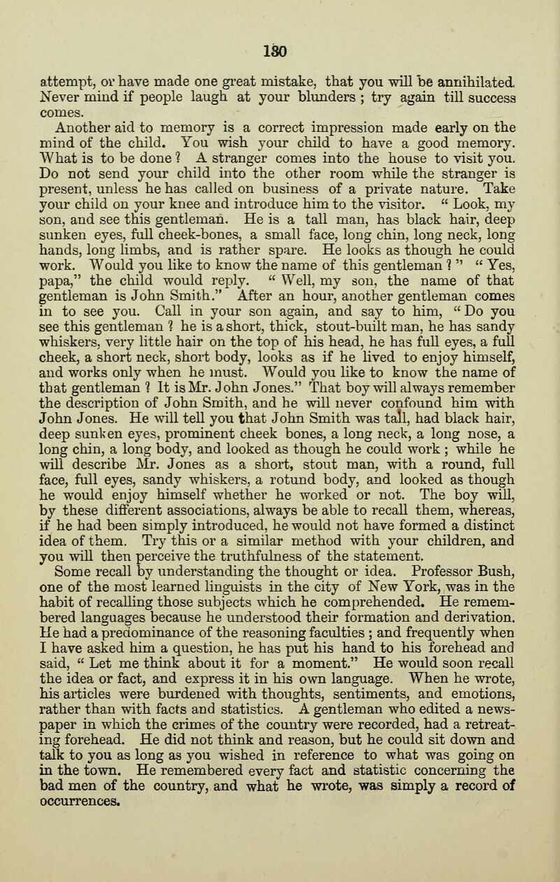 ISO attempt, ov have made one gi*eat mistake, that you will be annihilated Never miud if people laugh at your blimders ; try again till success comes. Another aid to memory is a correct impression made early on the mind of the child. You wish your child to have a good memory. What is to be done ? A stranger comes into the house to visit you. Do not send your child into the other room while the stranger is present, unless he has called on business of a private nature. Take your child on your knee and introduce him to the visitor.  Look, my son, and see this gentleman. He is a tall man, has black hair, deep sunken eyes, full cheek-bones, a small face, long chin, long neck, long hands, long limbs, and is rather spare. He looks as though he could work. Would you like to know the name of this gentleman 1   Yes, papa, the child would reply.  Well, my son, the name of that gentleman is John Smith. After an hour, another gentleman comes in to see you. Call in your son again, and say to him,  Do you see this gentleman 1 he is a short, thick, stout-built man, he has sandy whiskers, very little hair on the top of his head, he has full eyes, a full cheek, a short neck, short body, looks as if he lived to enjoy himself, and works only when he must. Would you like to know the name of that gentleman 1 It is Mr. John Jones. That boy will always remember the description of John Smith, and he will never confound him with John Jones. He will tell you that John Smith was tall, had black hair, deep sunken eyes, prominent cheek bones, a long neck, a long nose, a long chin, a long body, and looked as though he could work ; while he will describe Mr. Jones as a short, stout man, with a round, full face, full eyes, sandy whiskers, a rotund body, and looked as though he would enjoy himself whether he worked or not. The boy will, by these different associations, always be able to recall them, whereas, if he had been simply introduced, he would not have formed a distinct idea of them. Try this or a similar method with your children, and you will then perceive the truthfulness of the statement. Some recall by understanding the thought or idea. Professor Bush, one of the most learned linguists in the city of New York, was in the habit of recalling those subjects which he comprehended. He remem- bered languages because he understood their formation and derivation. He had a predominance of the reasoning faculties ; and frequently when I have asked him a question, he has put his hand to his forehead and said,  Let me think about it for a moment. He would soon recall the idea or fact, and express it in his own language. When he wrote, his articles were burdened with thoughts, sentiments, and emotions, rather than with facts and statistics. A gentleman who edited a news- paper in which the crimes of the country were recorded, had a retreat- ing forehead. He did not think and reason, but he could sit down and talk to you as long as you wished in reference to what was going on in the town. He remembered every fact and statistic concerning the bad men of the country, and what he wrote, was simply a record of occurrences.