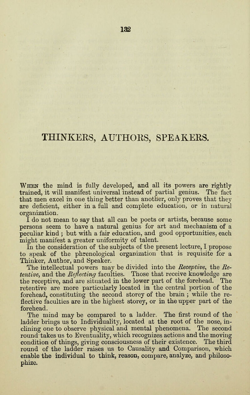 THINKEES, AUTHOllS, SPEAKERS. When the mind is fully developed, and all its powers are rightly trained, it will manifest universal instead of partial genius. The fact that men excel in one thing better than another, only proves that they are deficient, either in a full and complete education, or in natural organization. I do not mean to say that all can be poets or artists, because some persons seem to have a natural genius for art and mechanism of a peculiar kind ; but with a fair education, and good opportunities, each might manifest a greater uniformity of talent. In the consideration of the subjects of the present lecture, I propose to speak of the phrenological organization that is requisite for a Thinker, Author, and Speaker. The intellectual powers may be divided into the Receptive, the Re- tentive, and the Reflecting faculties. Those that receive knowledge are the receptive, and are situated in the lower part of th,e forehead. The retentive are more particularly located in the central portion of the forehead, constituting the second storey of the brain ; while the re- flective faculties are in the highest storey, or in the upper part of the forehead. The mind may be compared to a ladder. The first round of the ladder brings us to Individuality, located at the root of the nose, in- clining one to observe physical and mental phenomena. The second round-takes us to Eventuality, which recognizes actions and the moving condition of things, giving consciousness of their existence. The third round of the ladder raises us to Causality and Comparison, which enable the individual to think, reason, compare, analyze, and philoso- phize.