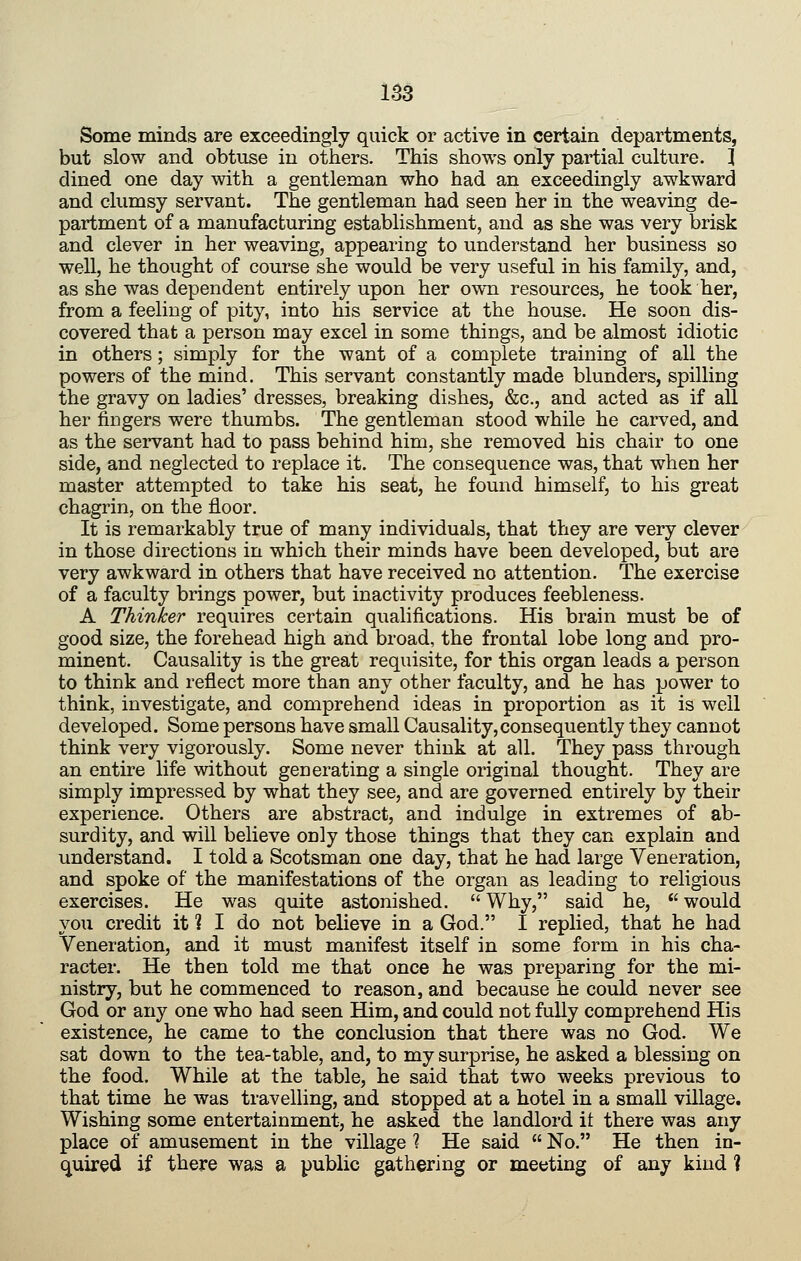 Some minds are exceedingly quick or active in certain departments, but slow and obtuse in others. This shows only partial culture. } dined one day with a gentleman who had an exceedingly awkward and clumsy servant. The gentleman had seen her in the weaving de- partment of a manufacturing establishment, and as she was very brisk and clever in her weaving, appearing to understand her business so well, he thought of course she would be very useful in his family, and, as she was dependent entirely upon her own resources, he took her, from a feeling of pity, into his service at the house. He soon dis- covered that a person may excel in some things, and be almost idiotic in others; simply for the want of a complete training of all the powers of the mind. This servant constantly made blunders, spilling the gravy on ladies' dresses, breaking dishes, &c., and acted as if all her fingers were thumbs. The gentleman stood while he carved, and as the servant had to pass behind him, she removed his chair to one side, and neglected to replace it. The consequence was, that when her master attempted to take his seat, he found himself, to his great chagrin, on the floor. It is remarkably true of many individuals, that they are very clever in those directions in which their minds have been developed, but are very awkward in others that have received no attention. The exercise of a faculty brings power, but inactivity produces feebleness. A Thinker requires certain qualifications. His brain must be of good size, the forehead high and broad, the frontal lobe long and pro- minent. Causality is the great requisite, for this organ leads a person to think and reflect more than any other faculty, and he has power to think, investigate, and comprehend ideas in proportion as it is well developed. Some persons have small Causality,consequently they cannot think very vigorously. Some never think at all. They pass through an entire life without generating a single original thought. They are simply impressed by what they see, and are governed entirely by their experience. Others are abstract, and indulge in extremes of ab- surdity, and will believe only those things that they can explain and understand. I told a Scotsman one day, that he had large Veneration, and spoke of the manifestations of the organ as leading to religious exercises. He was quite astonished.  Why, said he,  would you credit it ? I do not believe in a God. I replied, that he had Veneration, and it must manifest itself in some form in his cha- racter. He then told me that once he was preparing for the mi- nistry, but he commenced to reason, and because he could never see God or any one who had seen Him, and could not fully comprehend His existence, he came to the conclusion that there was no God. We sat down to the tea-table, and, to my surprise, he asked a blessing on the food. While at the table, he said that two weeks previous to that time he was travelling, and stopped at a hotel in a small village. Wishing some entertainment, he asked the landlord it there was any place of amusement in the village 1 He said  No. He then in- quired if there was a public gathering or meeting of any kind ?