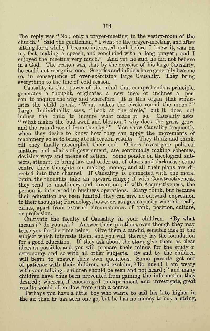 The reply was No ; only a prayer-meeting in the vestry-room of the church. Said the gentleman, I went to the prayer-meeting, and after sitting for a while, I became interested, and before I knew it, was on my feet, making a speech, and concluded with a long prayer; and I enjoyed the meeting very much. And yet he said he did not believe in a God. The reason was, that by the exercise of his large Causality, he could not recognize one. Sceptics and infidels have generally become so, in consequence of over-exercising large Causality. They bring everything to the line of cold reason. Causality is that power of the mind that comprehends a principle, generates a thought, originates a new idea, or inclines a per- son to inquire the why and wherefore. It is this organ that stimu- lates the child to ask, What makes the circle round the moon ? Large Individuality says, Look at the circle, but it does not induce the child to inquire what made it so. Causality asks What makes the bud swell and blossom 1 why does the grass grow and the rain descend from the sky 1 Men show Causality frequenth when they desire to know how they can apply the movements of machinery so as to bring about certain results. They think and think, till they finally accomplish their end. Others investigate political matters and affairs of government, are continually making schemes, devising ways and means of action. Some ponder on theological sub- iects, attempt to bring law and order out of chaos and darkness ; some centre their thoughts on making money, and all their plans are di- rected into that channel. If Causality is connected with the moral brain, the thoughts take an upward range ; if with Constructiveness, they tend to machinery and invention; if with Acquisitiveness, the person is interested in business operations. Many think, but because their education has been limited, they can give no outward expression to their thoughts; Phrenology, however, assigns capacity where it really exists, apart from external circumstances of rank, position, culture, or profession. Cultivate the faculty of Causality in your children. By what means ? do you ask ? Answer their questions, even though they may tease you for the time being. Give them a candid, sensible idea of the subject which interests them, and you will thereby lay the foundation for a good education. If they ask about the stars, give them as clear ideas as possible, and you will prepare their minds for the study o^ astronomy, and so with all other subjects. By and by the children will begin to answer their own questions. Some parents get out of patience with their children, and exclaim, Do hush! I am weary with your talking: children should be seen and not heard ; and many children have thus been prevented from gaining the information they desired ; whereas, if encouraged to experiment and investigate, great results would often flow from such a course. Perhaps you have a little boy who wants to sail his kite higher in the air than h^ has seen one go, but he has no money to buy a string,
