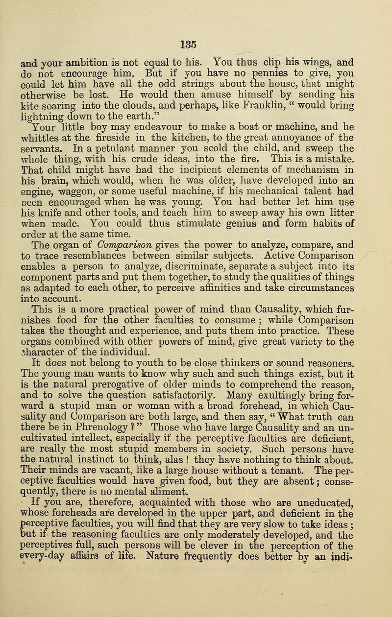 and your ambition is not equal to his. You thus clip his wings, and do not encourage him, But if you have no pennies to give, you could let him have all the odd strings about the house, that might otherwise be lost. He would then amuse himself by sending his kite soaring into the clouds, and perhaps, like Franklin, would bring lightning down to the earth. Your little boy may endeavour to make a boat or machine, and he whittles at the fireside in the kitchen, to the great annoyance of the servants. In a petulant manner you scold the child, and sweep the whole thing, with his crude ideas, into the fire. This is a mistake. That child might have had the incipient elements of mechanism in his brain, which would, when he was older, have developed into an engine, waggon, or some useful machine, if his mechanical talent had oeen encouraged when he was young. You had better let him use his knife and other tools, and teach him to sweep away his own litter when made. You could thus stimulate genius and form habits of order at the same time. The organ of Comparison gives the power to analyze, compare, and to trace resemblances between similar subjects. Active Comparison enables a person to analyze, discriminate, separate a subject into its component parts and put them together, to study the qualities of things as adapted to each other, to perceive affinities and take circumstances into account. This is a more practical power of mind than Causality, which fur- nishes food for the other faculties to consume ; while Comparison takes the thought and experience, and puts them into practice. These organs combined with other powers of mind, give great variety to the .^.haracter of the individual. It does not belong to youth to be close thinkers or sound reasoners. The young man wants to know why such and such things exist, but it is the natural prerogative of older minds to comprehend the reason, and to solve the question satisfactorily. Many exultingly bring for- ward a stupid man or woman with a broad forehead, in which Cau- sality and Comparison are both large, and then say, What truth can there be in Phrenology % Those who have large Causality and an un- cultivated intellect, especially if the perceptive faculties are deficient, are really the most stupid members in society. Such persons have the natural instinct to think, alas ! they have nothing to think about. Their minds are vacant, like a large house without a tenant. The per- ceptive faculties would have given food, but they are absent; conse- quently, there is no mental aliment. - If you are, therefore, acquainted with those who are uneducated, whose foreheads are developed in the upper part, and deficient in the perceptive faculties, you will find that they are very slow to take ideas ; but if the reasoning faculties are only moderately developed, and the perceptives full, such persons wiU be clever in the perception of the every-day affairs of life. Nature frequently does better by an judi-