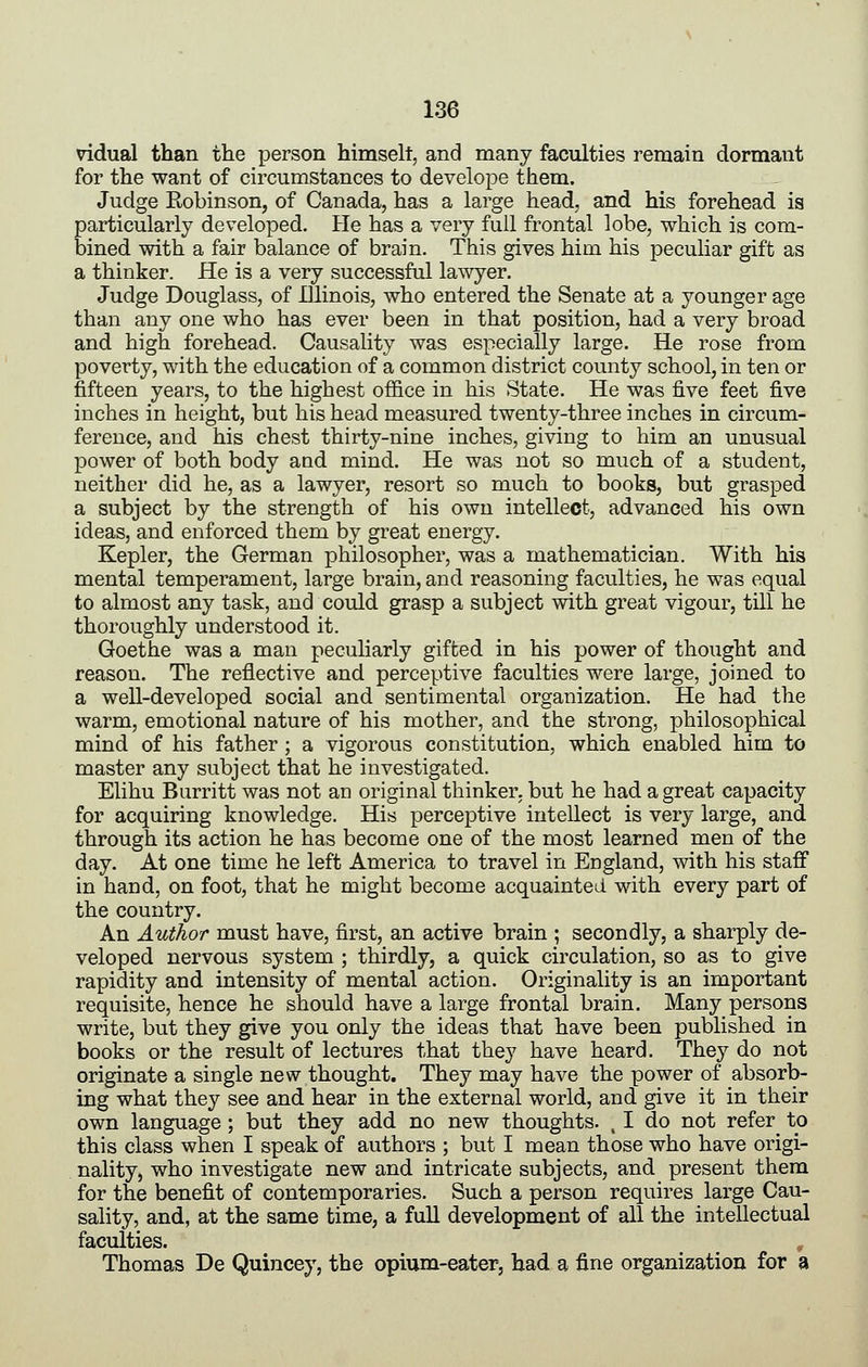 vidual than the person himself, and many faculties remain dormant for the want of circumstances to develope them. Judge Robinson, of Canada, has a large head, and his forehead is particularly developed. He has a very full frontal lobe, which is com- bined with a fair balance of brain. This gives him his peculiar gift as a thinker. He is a very successful lawyer. Judge Douglass, of Illinois, who entered the Senate at a younger age than any one who has ever been in that position, had a very broad and high forehead. Causality was especially large. He rose from poverty, with the education of a common district county school, in ten or fifteen years, to the highest office in his State. He was five feet five inches in height, but his head measured twenty-three inches in circum- ference, and his chest thirty-nine inches, giving to him an unusual power of both body and mind. He was not so much of a student, neither did he, as a lawyer, resort so much to books, but grasped a subject by the strength of his own intellect, advanced his own ideas, and enforced them by great energy. Kepler, the German philosopher, was a mathematician. With his mental temperament, large brain, and reasoning faculties, he was equal to almost any task, and could grasp a subject with great vigour, till he thoroughly understood it. Goethe was a man peculiarly gifted in his power of thought and reason. The reflective and perceptive faculties were large, joined to a well-developed social and sentimental organization. He had the warm, emotional nature of his mother, and the strong, philosophical mind of his father ; a vigorous constitution, which enabled him to master any subject that he investigated. Elihu Burritt was not an original thinker, but he had a great capacity for acquiring knowledge. His perceptive intellect is very large, and through its action he has become one of the most learned men of the day. At one time he left America to travel in England, with his staff in hand, on foot, that he might become acquainted with every part of the country. An Author must have, first, an active brain ; secondly, a sharply de- veloped nervous system ; thirdly, a quick circulation, so as to give rapidity and intensity of mental action. Originality is an important requisite, hence he should have a large frontal brain. Many persons write, but they give you only the ideas that have been published in books or the result of lectures that they have heard. They do not originate a single new thought. They may have the power of absorb- ing what they see and hear in the external world, and give it in their own language; but they add no new thoughts. , I do not refer to this class when I speak of authors ; but I mean those who have origi- nality, who investigate new and intricate subjects, and present them for the benefit of contemporaries. Such a person requires large Cau- sality, and, at the same time, a full development of all the intellectual faculties. , Thomas De Quincey, the opium-eater, had a fine organization for a