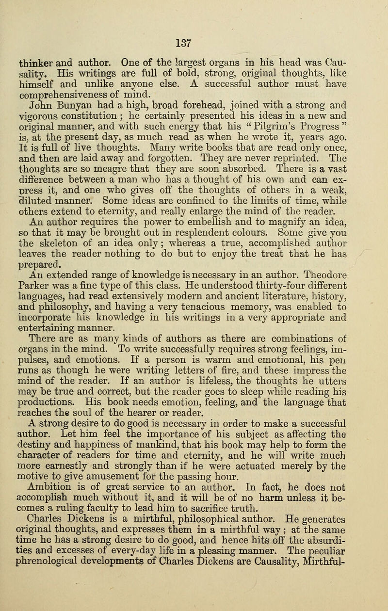 thinker and author. One of the largest organs in his head was C^au- sality. His writings are full of bold, strong, original thoughts, like himself and unlike anyone else. A successful author must have comprehensiveness of mind. John Bunyan had a high, broad forehead, joined with a strong and vigorous constitution ; he certainly presented his ideas in a new and original manner, and with such energy that his Pilgrim's Progress is, at the present day, as much read as when he wrote it, years ago. It is full of live thoughts. Many write books that are read only once, and then are laid away and forgotten. They are never reprinted. The thoughts are so meagre that they are soon absorbed. There is a vast difference between a man who has a thought of his own and can ex- press it, and one who gives off the thoughts of others in a weak, Hiluted manner. Some ideas are confined to the limits of time, while others extend to eternity, and really enlarge the mind of the reader. An author requires the power to embellish and to magnify an idea, so that it may be brought out in resplendent colours. Some give you the skeleton of an idea only; whereas a true, accomplished author leaves the reader nothing to do but to enjoy the treat that he has prepared. An extended range of knowledge is necessary in an author. Theodore Parker was a fine type of this class. He understood thirty-four different languages, had read extensively modern and ancient literature, history, and philosophy, and having a very tenacious memory, was enabled to incorporate his knowledge in his writings in a very appropriate and entertaining manner. There are as many kinds of authors as there are combinations of organs in the mind. To write successfully requires strong feelings, im- pulses, and emotions. If a person is warm and emotional, his pen runs as though he were writing letters of fire, and these impress the mind of the reader. If an author is lifeless, the thoughts he utters may be true and correct, but the reader goes to sleep while reading his productions. His book needs emotion, feeling, and the language that reaches the soul of the hearer or reader. A strong desire to do good is necessary in order to make a successful author. Let him feel the importance of his subject as affecting the destiny and happiness of mankind, that his book may help to form the character of readers for time and eternity, and he will write much more earnestly and strongly than if he were actuated merely by the motive to give amusement for the passing hour. Ambition is of great service to an author. In fact, he does not accomplisb much without it, and it will be of no harm unless it be- comes a ruling faculty to lead him to sacrifice truth. Charles Dickens is a mirthful, philosophical author. He generates original thoughts, and expresses them in a mirthful way ; at the same time he has a strong desire to do good, and hence hits off the absurdi- ties and excesses of every-day life in a pleasing manner. The peculiar phrenological developments of Charles Dickens are Causality, Mirthful-