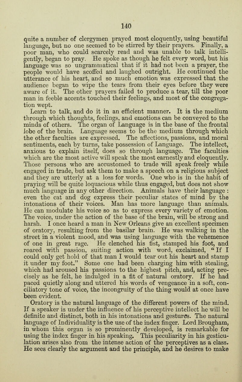 quite a number of clergymen prayed most eloquently, using beautiful language, but no one seemed to be stirred by their prayers. Finally, a poor man, wbo could scarcely read and was unable to talk intelli- gently, began to pray. He spoke as though he felt every word, but his language was so ungrammatical that if it had not been a prayer, the people would have scoffed and laughed outright. He continued the utterance of his heart, and so much emotion was expressed that the audience began to wipe the tears from their eyes before they were aware of it. The other prayers failed to produce a tear, till the poor man in feeble accents touched their feelings, and most of the congrega- tion wept. Learn to talk, and do it in an efficient manner. It is the medium through which thoughts, feelings, and emotions can be conveyed to the minds of others. The organ of Language is in the base of the frontal lobe of the brain. Language seems to be the medium through which the other faculties are expressed. The affections, passions, and moral sentiments, each by turns, take possession of Language. The intellect, anxious to explain itself, does so through language. The faculties which are the most active will speak the most earnestly and eloquently. Those persons who are accustomed to trade will speak freely while engaged in trade, but ask them to make a speech on a religious subject and they are utterly at a loss for words. One who is in the habit of praying will be quite loquacious while thus engaged, but does not show much language in any other direction. Animals have their language : even the cat and dog express their peculiar states of mind by the intonations of their voices. Man has more language than animals. He can modulate his voice so as to express every variety of emotion. The voice, under the action of the base of the brain, will be strong and harsh. I once heard a man in New Orleans give an excellent specimen of oratory, resulting from the basilar brain. He was walking in the street in a violent mood, and was using language with the vehemence of one in great rage. He clenched his fist, stamped his foot, and roared with passion, suiting action with word, exclaimed,  If I could only get hold of that man I would tear out his heart and stamp it under my foot. Some one had been charging him with stealing, which had aroused his passions to the highest pitch, and, acting pre- cisely as he felt, he indulged in a fit of natural oratory. If he had paced quietly along and uttered his words of vengeance in a soft, con- ciliatory tone of voice, the incongruity of the thing would at once have been evident. Oratory is the natural language of the different powers of the mind. If a speaker is under the influence of his perceptive intellect he will be definite and distinct, both in his intonations and gestures. The natural language of Individuality is the use of the index finger. Lord Brougham, in whom this organ is so prominently developed, is remarkable for using the index finger in his speaking. This peculiarity in his gesticu- lation arises also from the intense action of the perceptives as a class. He sees clearly the argument and the principle, and he desires to make