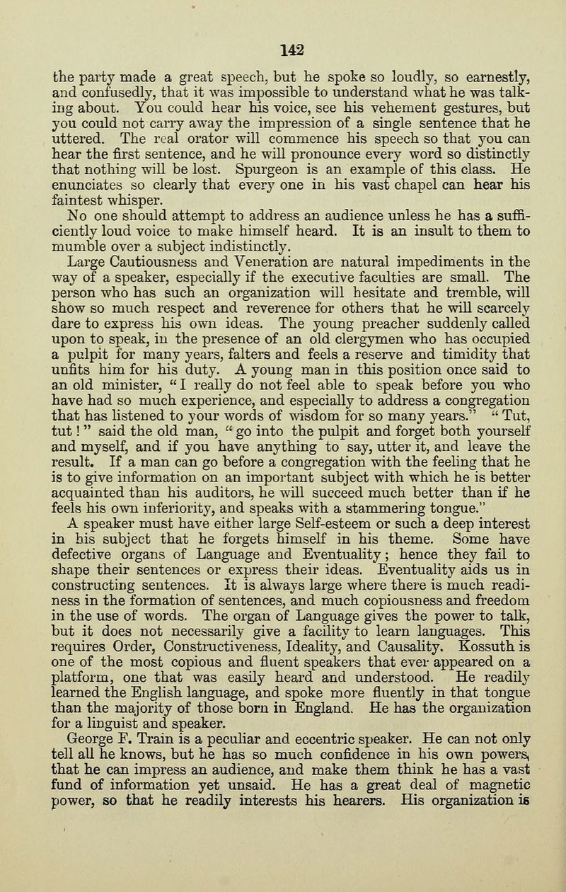 the party made a great speech, but he spoke so loudly, so earnestly, and confusedly, that it was impossible to understand Avhat he was talk- ing about. You could hear his voice, see his vehement gestures, but you could not carry away the impression of a single sentence that he uttered. The real orator will commence his speech so that you can hear the first sentence, and he will pronounce every word so distinctly that nothing will be lost. Spurgeon is an example of this class. He enunciates so clearly that every one in his vast chapel can hear his faintest whisper. No one should attempt to address an audience unless he has a suffi- ciently loud voice to make himself heard. It is an insult to them to mumble over a subject indistinctly. Large Cautiousness and Veneration are natural impediments in the way of a speaker, especially if the executive faculties are small. The person who has such an organization will hesitate and tremble, will show so much respect and reverence for others that he will scarcely dare to express his own ideas. The young preacher suddenly called upon to speak, in the presence of an old clergymen who has occupied a pulpit for many years, falters and feels a reserve and timidity that unfits him for his duty. A young man in this position once said to an old minister,  I really do not feel able to speak before you who have had so much experience, and especially to address a congregation that has listened to your words of wisdom for so many years.  Tut, tut!  said the old man,  go into the pulpit and forget both yourself and myself, and if you have anything to say, utter it, and leave the result. If a man can go before a congregation with the feeling that he is to give information on an important subject with which he is better acquainted than his auditors, he will succeed much better than if he feels his own inferiority, and speaks with a stammering tongue. A speaker must have either large Self-esteem or such a deep interest in his subject that he forgets himself in his theme. Some have defective organs of Language and Eventuality; hence they fail to shape their sentences or express their ideas. Eventuality aids us in constructing sentences. It is always large where there is much readi- ness in the formation of sentences, and much copiousness and freedom in the use of words. The organ of Language gives the power to talk, but it does not necessarily give a facility to learn languages. This requires Order, Consti-uctiveness, Ideality, and Causality. Kossuth is one of the most copious and fluent speakers that ever appeared on a platform, one that was easily heard and understood. He readily learned the English language, and spoke more fluently in that tongue than the majority of those born in England. He has the organization for a linguist and speaker. George F. Train is a peculiar and eccentric speaker. He can not only tell all he knows, but he has so much confidence in his own powers, that he can impress an audience, and make them think he has a vast fund of information yet unsaid. He has a great deal of magnetic power, so that he readily interests his hearers. His organization is