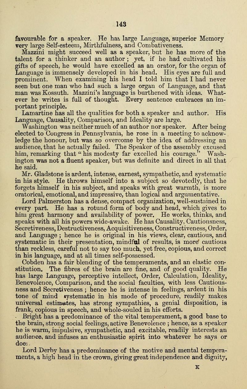 favourable for a speaker. He lia& large Language, superior Memory very large Self-esteem, Mirthfulness, and Combativeness. Mazzini might succeed well as a speaker, but he has more of the talent for a thinker and an author ; yet, if he had cultivated his gifts of speech, he would have excelled as an orator, for the organ of Language is immensely developed in his head. His eyes are full and prominent. When examining his head I told him that I had never seen but one man who had such a large organ of Language, and that man was Kossuth. Mazzini's language is burthened with ideas. What- ever he writes is full of thought. Every sentence embraces an im- portant principle. Lamartine has all the qualities for both a speaker and author. His Language, Causality, Comparison, and Ideality are large. Washington was neither much of an author nor speaker. After being elected to Congress in Pennsylvania, he rose in a meeting to acknow- ledge the honour, but was so overcome by the idea of addressing an audience, that he actually failed. The Speaker of the assembly excused him, remarking that  his modesty far excelled his courage. Wash- ington was not a fluent speaker, but was definite and direct in all that he said. Mr. Gladstone is ardent, intense, earnest, sympathetic, and systematic in his style. He throws himself into a subject so devotedly, that he forgets himself in his subject, and speaks with great warmth, is more oratorical, emotional, and impressive, than logical and argumentative. Lord Palmerston has a dense, compact organization, well-sustained in every part. He has a rotund form of body and head, which gives to him great harmony and availability of power. He works, thinks, and speaks with all his powers wide-awake. He has Causality, Cautiousness, Seer etiven ess, Destructiveness, Acquisitiveness, Constructiveness, Order, and Language ; hence he is original in his views, clear, cautious, and systematic in their presentation, mindful of results, is more' cautious than reckless, careful not to say too much, yet free, copious, and correct in his language, and at all times self-possessed. Cobden has a fair blending of the temperaments, and an elastic con* stitution. The fibres of the brain are fine, and of good quality. He has large Language, perceptive intellect, Order, Calculation, Ideality, Benevolence, Comparison, and the social faculties, with less Cautious- ness and Secretiveness ; hence he is intense in feelings, ardent in his tone of mind »ystematic in his mode of procedure, readily makes universal estima-tes, has strong sympathies, a genial disposition, is frank, copious in speech, and whole-souled in his efforts. • Bright has a predominance of the vital temperament, a good base to the brain, strong social feelings, active Benevolence ; hence, as a speaker he is warm, impulsive, sympathetic, and excitable, readily interests an audience, and infuses an enthusiastic spirit into whatever he says or doei. Lord Derby has a predominance of the motive and mental tempera- ments, a high head in the crown, giving great independence and dignity,