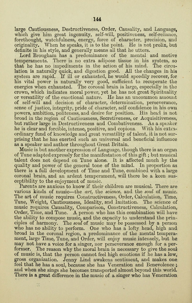 large Cautiousness, Destructiveness, Order, Causality, and Language, which give him great ingenuity, self-will, positiveness, self-reliance, forethought, watchfulness, energy, force of character, precision, and originality. When he speaks, it is to the point. He is not prolix, but definite in his style, and generally means all that he utters. Lord Brougham has a predominance of the mental and motive temperaments. There is no extra adipose tissue in his system, so that he has no impediments in the action of his mind. The circu- lation is naturally quick, and digestion good. All the changes in his system are rapid. If ill or exhausted, he would speedily recover, for his vital power is naturally very good, sufficient to recuperate the energies when exhausted. The coronal brain is large, especially in the crown, which indicates moral power, yet he has not great Spirituality or versatility of the emotional nature. He has an uncommon amount of self-will and decision of character, determination, perseverance,, sense of justice, integrity, pride of character, self-confidence in his own powers, ambition, politeness, and desire for position. His head is not broad in the region of Cautiousness, Secretiveness, or Acquisitiveness, but rather large in Destructiveness and Combativeness. As a speaker he is clear and forcible, intense, positive, and copious. ^7ith his extra- ordinary fund of knowledge and great versatility of talent, it is not sur- prising that he has exerted such an universal and beneficial influence as a speaker and author throughout Great Britain. Music is but another expression of Language, though there is an organ of Tune adapted expressly for the manifestation of this gift; but musical talent does not depend on Tune alone. It is affected much by the quality and power of the general tone of the mind. In proportion as there is a full development of Time and Tune, combined with a large coronal brain, and an ardent temperament, will there be a keen sus- ceptibility to the enjoyment of music. Parents are anxious to know if their children are musical. There are various kinds of music—the art^ the science^ and the soul of music. The art of music requires Constructiveness, Order, Calculation, Time, Tune, Weight, Cautiousness, Ideality, and Imitation. The science of music requires Causality, Comparison, Consti-uctiveness, Calculation, Order, Time, and Tune. A person who has this combination will have the ability to compose music, and the capacity to understand the prin- ciples of harmony. Thesoti/of music may be possessed by a person who has no ability to perform. One who has a lofty head, high and broad in the coronal region, a predominance of the mental tempera- ment, large Time, Tune, and Order, wiU enjoy music intensely, but he may not have a voice for a singer, nor perseverance enough for a per- former. The reason why the moral brain is necessary to give the soul of music is, that the person cannot feel high emotions if he has a low, gross organization. Jenny Lind awakens sentiment, and makes one feel that he has a soul, because she has Veneration and Benevolence ; and when she sings she becomes transported almost beyond this world. There is a great difference in the music of a singer who has Veneration^