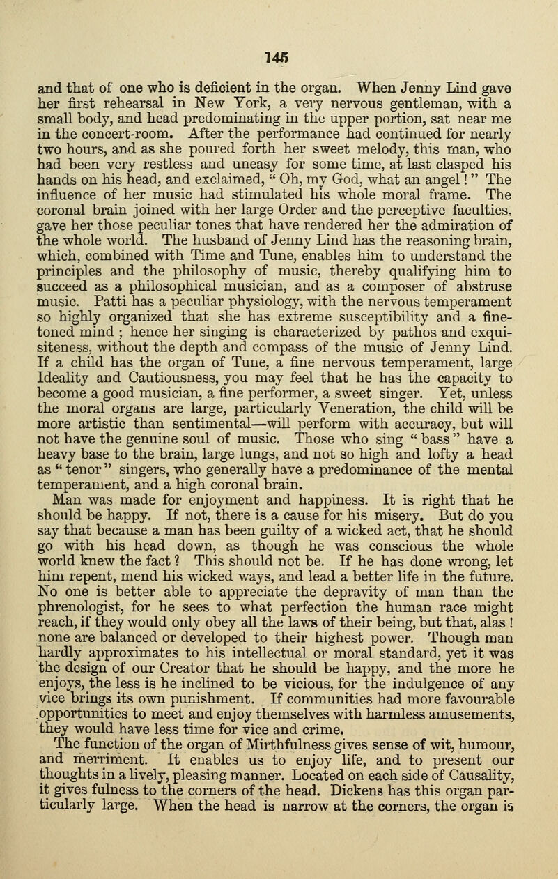 and tliat of one who is deficient in the organ. When Jenny Lind gave her first rehearsal in New York, a very nervous gentleman, with a small body, and head predominating in the upper portion, sat near me in the concert-room. After the performance had continued for nearly two hours, and as she poured forth her sweet melody, this man, who had been very restless and uneasy for some time, at last clasped his hands on his head, and exclaimed, Oh, my God, what an angel! The influence of her music had stimulated his whole moral frame. The coronal brain joined with her large Order and the perceptive faculties, gave her those peculiar tones that have rendered her the admiration of the whole world. The husband of Jenny Lind has the reasoning brain, which, combined with Time and Tune, enables him to understand the principles and the philosophy of music, thereby qualifying him to succeed as a philosophical musician, and as a composer of abstruse music. Patti has a peculiar physiology, with the nervous temperament so highly organized that she has extreme susceptibility and a fine- toned mind ; hence her singing is characterized by pathos and exqui- siteness, without the depth and compass of the music of Jenny Lind. If a child has the organ of Tune, a fine nervous temperament, large Ideality and Cautiousness, you may feel that he has the capacity to become a good musician, a fine performer, a sweet singer. Yet, unless the moral organs are large, particularly Veneration, the child will be more artistic than sentimental—will perform with accuracy, but will not have the genuine soul of music. Those who sing bass have a heavy base to the brain, large lungs, and not so high and lofty a head as tenor singers, who generally have a predominance of the mental temperament, and a high coronal brain, Man was made for enjoyment and happiness. It is right that he should be happy. If not, there is a cause for his misery. But do you say that because a man has been guilty of a wicked act, that he should go with his head down, as though he was conscious the whole world knew the fact ? This should not be. If he has done wrong, let him repent, mend his wicked ways, and lead a better life in the future. No one is better able to appreciate the depravity of man than the phrenologist, for he sees to what perfection the human race might reach, if they would only obey all the laws of their being, but that, alas ! none are balanced or developed to their highest power. Though man hardly approximates to his intellectual or moral standard, yet it was the design of our Creator that he should be happy, and the more he enjoys, the less is he inclined to be vicious, for the indulgence of any vice brings its own punishment. If communities had more favourable opportunities to meet and enjoy themselves with harmless amusements, they would have less time for vice and crime. The function of the organ of Mirthfulness gives sense of wit, humour, and merriment. It enables us to enjoy life, and to present our thoughts in a lively, pleasing manner. Located on each side of Causality, it gives fulness to the corners of the head. Dickens has this organ par- ticularly large. When the head is narrow at the corners, the organ ia