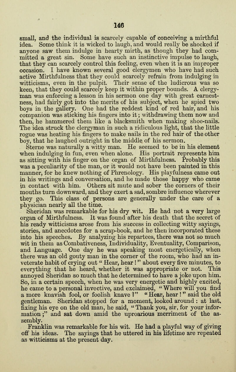 small, and the individual is scarcely capable of conceiving a mirthful idea. Some think it is wicked to laugh, and would really be shocked if anyone saw them indulge in hearty mirth, as though they had com- mitted a great sin. Some have such an instinctive impulse to laugh, that they can scarcely control this feeling, even when it is an improper occasion. I have known several good clergymen who have had such active Mirthfulness that they could scarcely refrain from indulging in witticisms, even in the pulpit. Their sense of the ludicrous was so keen, that they could scarcely keep it within proper bounds. A clergy- man was enforcing a lesson in his sermon one day with great earnest- ness, had fairly got into the merits of his subject, when he spied two boys in the gallery. One had the reddest kind of red hair, and his companion was sticking his fingers into it; withdrawing them now and then, he hammered them like a blacksmith when making shoe-nails. The idea struck the clergyman in such a ridiculous light, that the little rogue was heating his fingers to make nails in the red hair of the other boy, that he laughed outright in the middle of his sermon. Sterne was naturally a witty man. He seemed to be in his element when indulging in fun, even when alone. His portrait represents him as sitting with his finger on the organ of Mirthfulness. Probably this was a peculiarity of the man, or it would not have been painted in this manner, for he knew nothing of Phrenology. His playfulness came out in his writings and conversation, and he made those happy who came in contact with him. Others sit mute and sober the corners of their mouths turn downward, and they exert a sad, sombre influence wherever they go. This class of persons are generally under the care of a physician nearly all the time. Sheridan was remarkable for his dry wit. He had not a very large organ of Mirthfulness. It was found after his death that the secret of his ready witticisms arose from his success in collecting witty sayings, stories, and anecdotes for a scrap-book, and he then incorporated these into his speeches. By analyzing his repartees, there was not so much wit in them as Combativeness, Individuality, Eventuality, Comparison, and Language. One day he was speaking most energetically, when there was an old gouty man in the corner of the room, who had an in- veterate habit of crying out Hear, hear ! about every five minutes, to everything that he heard, whether it was appropriate or not. This annoyed Sheridan so much that he determined to have a joke upon him. So, in a certain speech, when he was very energetic and highly excited, he came to a personal invective, and exclaimed, Where will you find a more knavish fool, or foolish knave 1 Hear, hear ! said the old gentleman. Sheridan stopped for a moment, looked around : at last, fixing his eye on the old man, he said, Thank you, sir, for your infor- mation ; and sat down amid the uproarious merriment of the as- sembly. Franklin was remarkable for his wit. He had a playful way of giving off his ideas. The sayings that he uttered in his lifetime are repeated as witticisms at the present day.