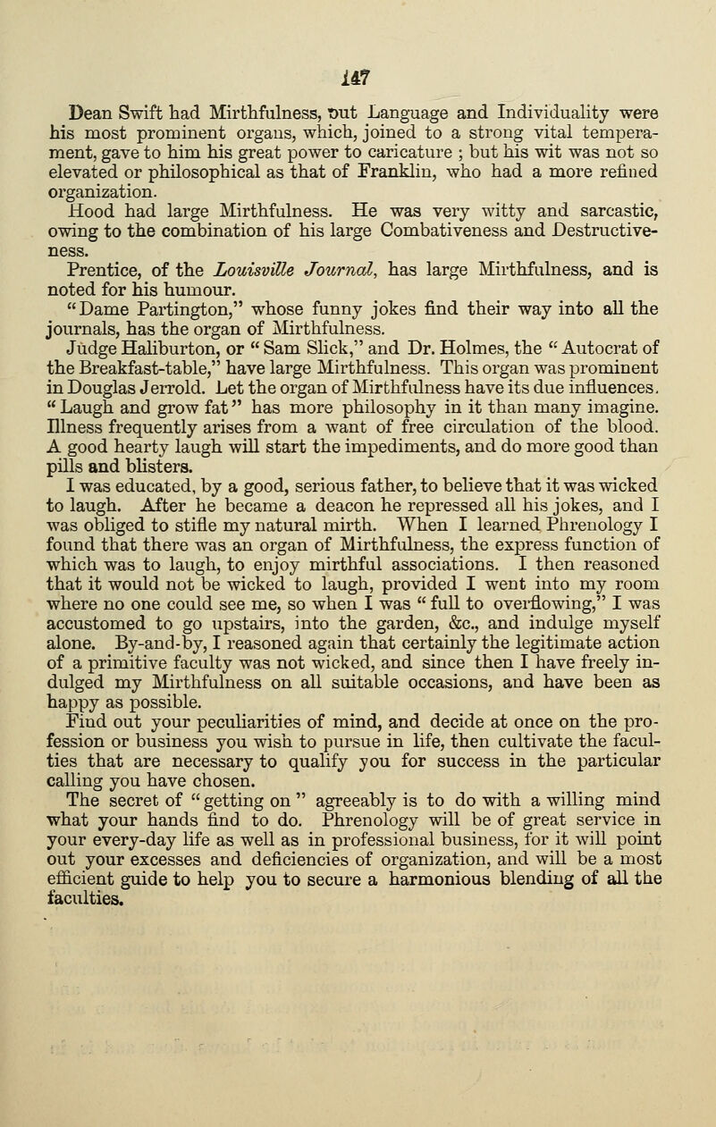 Dean Swift had Mirthfulness, Out Language and Individuality were his most prominent organs, which, joined to a strong vital tempera- ment, gave to him his great power to caricature ; but his wit was not so elevated or philosophical as that of Franklin, who had a more refined organization. Hood had large Mirthfulness. He was very witty and sarcastic, owing to the combination of his large Combativeness and Destructive- ness. Prentice, of the Louisville Journal, has large Mirthfulness, and is noted for his humour. Dame Partington, whose funny jokes find their way into all the journals, has the organ of Mirthfulness. Judge Haliburton, or Sam Slick, and Dr. Holmes, the Autocrat of the Breakfast-table, have large Mirthfulness. This organ was prominent in Douglas Jerrold. Let the organ of Mirthfulness have its due influences, Laugh and grow fat has more philosophy in it than many imagine. Illness frequently arises from a want of free circulation of the blood. A good hearty laugh will start the impediments, and do more good than pills and blisters. I was educated, by a good, serious father, to believe that it was wicked to laugh. After he became a deacon he repressed all his jokes, and I was obliged to stifle my natural mirth. When I learned Phrenology I found that there was an organ of Mirthfulness, the express function of which was to laugh, to enjoy mirthful associations. I then reasoned that it would not be wicked to laugh, provided I went into my room where no one could see me, so when I was full to overflowing, I was accustomed to go upstairs, into the garden, &c., and indulge myself alone. By-and-by, I reasoned again that certainly the legitimate action of a primitive faculty was not wicked, and since then I have freely in- dulged my Mirthfulness on all suitable occasions, and have been as happy as possible. Find out your peculiarities of mind, and decide at once on the pro- fession or business you wish to pursue in life, then cultivate the facul- ties that are necessary to qualify you for success in the particular calling you have chosen. The secret of getting on agreeably is to do with a willing mind what your hands find to do. Phrenology will be of great service in your every-day life as well as in professional business, for it will point out your excesses and deficiencies of organization, and will be a most efficient guide to help you to secure a harmonious blending of all the faculties.