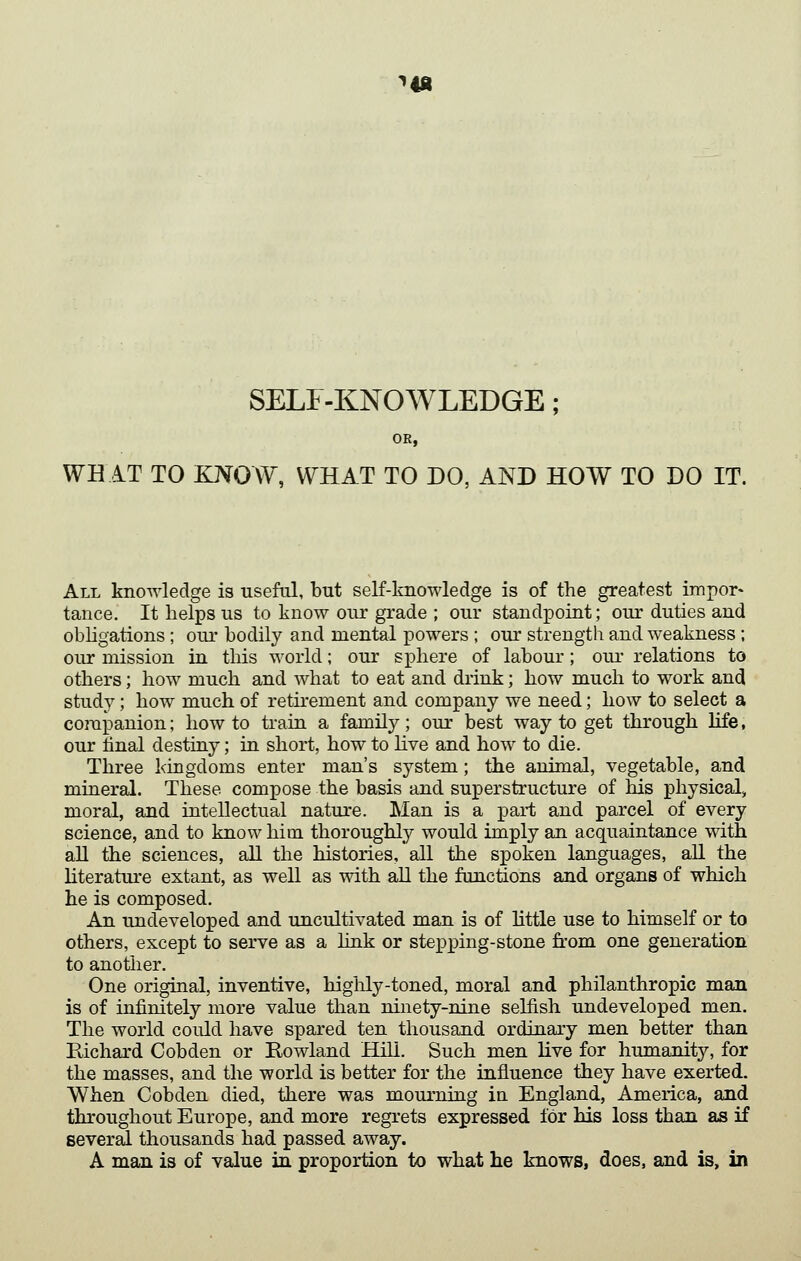 ^lA SELF-KNOWLEDGE; OR, WHAT TO KNOW, WHAT TO DO, AND HOW TO DO IT. All knowledge is useful, but self-knowledge is of the greatest impor- tance. It helps us to know our grade ; our standpoint; our duties and obligations ; our bodily and mental powers ; our strength and weakness ; our mission in this world; our sphere of labour; our relations to others; how much and what to eat and drink; how much to work and study; how much of retirement and company we need; how to select a corapanion; how to train a family; our best way to get through life, our tinal destiny; in short, how to hve and how to die. Three kingdoms enter man's system; the animal, vegetable, and mineral. These compose the basis and superstructure of his physical, moral, and intellectual nature. Man is a part and parcel of every science, and to know him thoroughly would imply an acquaintance with, all the sciences, all the histories, all the spoken languages, all the literature extant, as well as with all the functions and organs of which he is composed. An undeveloped and uncultivated man is of httle use to himself or to others, except to serve as a link or stepping-stone from one generation to another. One original, inventive, highly-toned, moral and philanthropic man is of infinitely more value than ninety-nine selfish undeveloped men. The world could have spared ten thousand ordinary men better than Richard Cobden or Rowland Hill. Such men live for humanity, for the masses, and the world is better for the influence they have exerted. When Cobden died, there was mourning in England, America, and throughout Europe, and more regrets expressed for his loss than as if several thousands had passed away. A man is of value in proportion to what he knows, does, and is, in