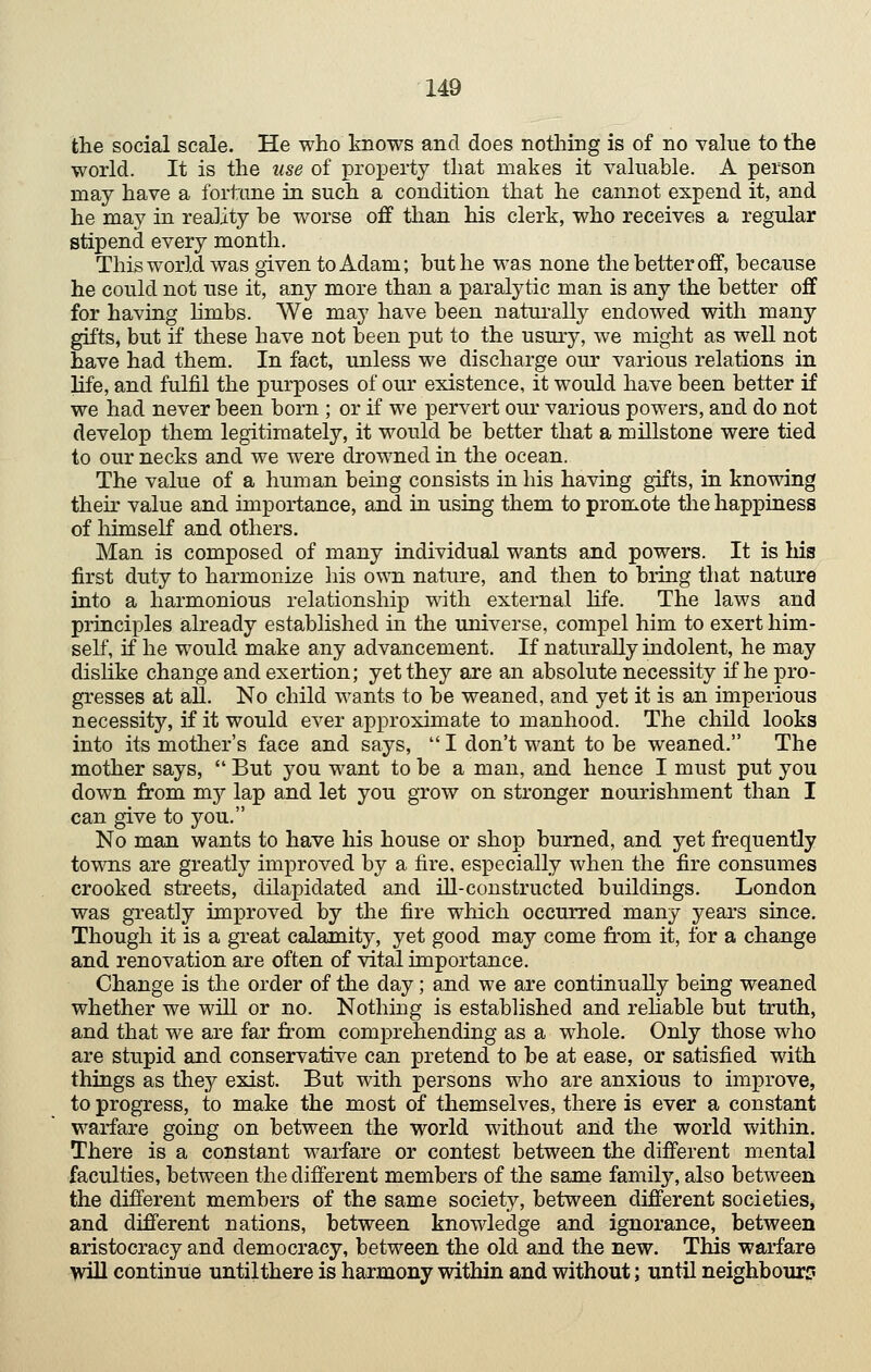 U9 the social scale. He who knows and does nothing is of no value to the world. It is the use of property that makes it valuable. A person may have a fortane in such a condition that he cannot expend it, and he may in reality be worse off than his clerk, who receives a regular stipend every month. This world was given to Adam; but he was none the better off, because he could not use it, any more than a paralytic man is any the better off for having hmbs. We may have been natui'ally endowed with many gifts, but if these have not been put to the usury, we might as well not have had them. In fact, unless we discharge our various relations in life, and fulfil the purposes of our existence, it would have been better if we had never been born ; or if we pervert our various powers, and do not develop them legitimately, it would be better that a millstone were tied to our necks and we were drowned in the ocean. The value of a human being consists in his having gifts, in knowing their value and importance, and iu using them to promote the happiuess of himself and others. Man is composed of many individual wants and powers. It is his first duty to harmonize his o\mi nature, and then to bring that nature into a harmonious relationship ■with external life. The laws and principles already established in the universe, compel him to exert him- self, if he would make any advancement. If naturally indolent, he may dishke change and exertion; yet they are an absolute necessity if he pro- gresses at all. No child wants to be weaned, and yet it is an imperious necessity, if it would ever approximate to manhood. The child looks into its mother's face and says, I don't want to be weaned. The mother says, But you want to be a man, and hence I must put you down from my lap and let you grow on stronger nourishment than I can give to you. No man wants to have his house or shop burned, and yet frequently towns are greatly improved by a fire, especially when the fire consumes crooked streets, dilapidated and ill-constructed buildings. London was greatly imjDroved by the fire which occurred many years since. Though it is a great calamity, yet good may come from it, for a change and renovation are often of vital importance. Change is the order of the day; and we are continually being weaned whether we will or no. Nothing is established and rehable but truth, and that we are far from comprehending as a whole. Only those who are stupid and conservative can pretend to be at ease, or satisfied with things as they exist. But with persons who are anxious to improve, to progress, to make the most of themselves, there is ever a constant warfare going on between the world without and the world within. There is a constant warfare or contest between the different mental ■faculties, between the different members of the same family, also between the different members of the same society, between different societies^ and different nations, between knowledge and ignorance, between aristocracy and democracy, between the old and the new. This warfare will continue until there is harmony within and without; until neighbourf?
