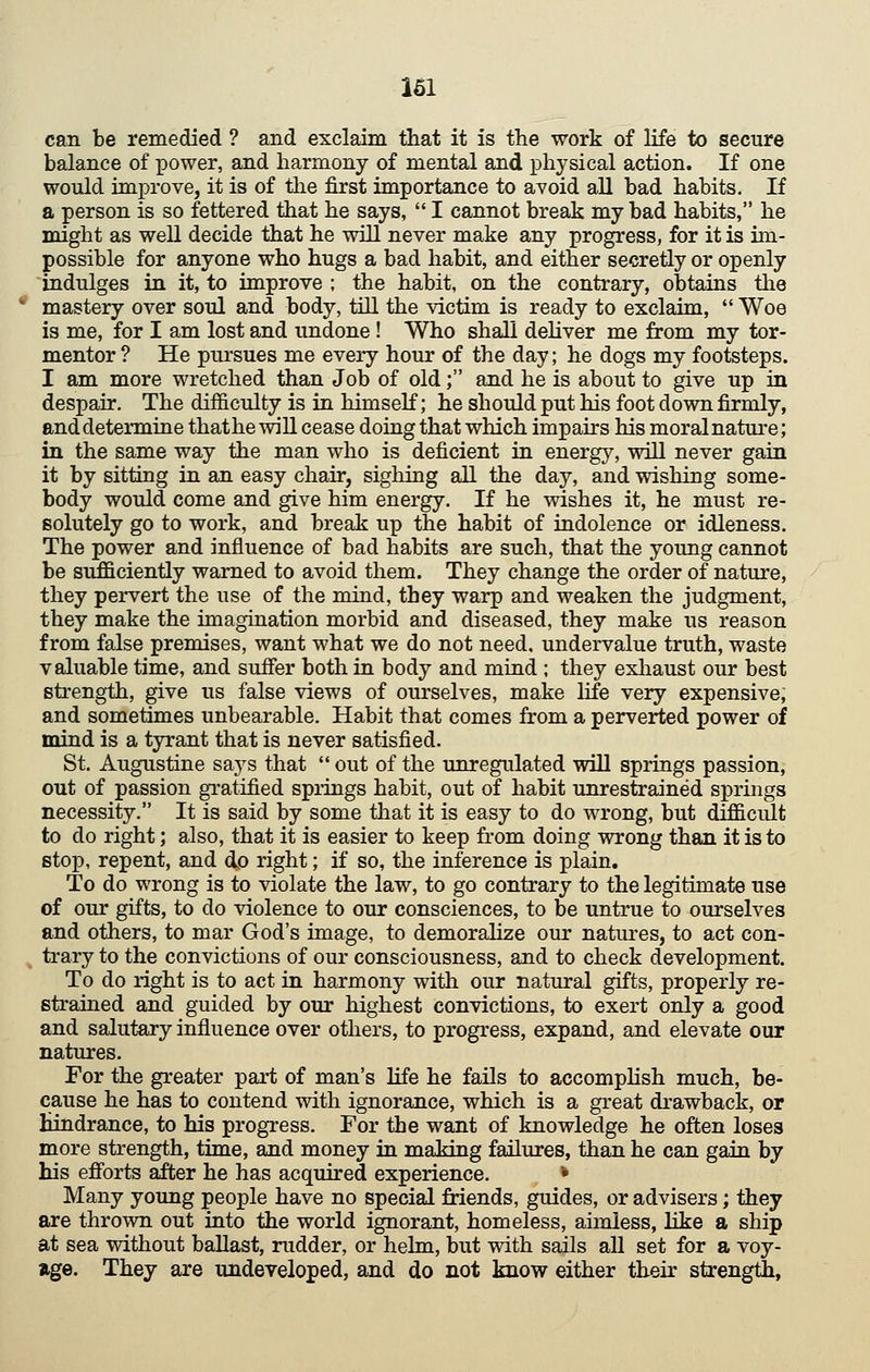 can be remedied ? and exclaim that it is the work of life to secure balance of power, and harmony of mental and physical action. If one would improve, it is of the first importance to avoid all bad habits. If a person is so fettered that he says, I cannot break my bad habits, he might as well decide that he will never make any progress, for it is im- possible for anyone who hugs a bad habit, and either secretly or openly indulges in it, to improve ; the habit, on the contrary, obtains the mastery over soul and body, till the victim is ready to exclaim, Woe is me, for I am lost and undone! Who shall dehver me from my tor- mentor ? He pursues me every hour of the day; he dogs my footsteps. I am more wretched than Job of old; and he is about to give up in despair. The difficulty is in himself; he should put his foot down firmly, and determine thathe will cease doing that which impairs his moral nature; in the same way the man who is deficient in energy, will never gain it by sitting in an easy chair, sighing all the day, and wishing some- body would come and give him energy. If he wishes it, he must re- solutely go to work, and break up the habit of indolence or idleness. The power and influence of bad habits are such, that the young cannot be sufficiently warned to avoid them. They change the order of nature, they pervert the use of the mind, they warp and weaken the judgment, they make the imagination morbid and diseased, they make us reason from false premises, want what we do not need, undervalue truth, waste valuable time, and suffer both in body and mind ; they exliaust our best strength, give us false views of ourselves, make life very expensive, and sometimes unbearable. Habit that comes from a perverted power of mind is a tyrant that is never satisfied. St. Augustine sajs that out of the imregulated will springs passion, out of passion gratified spidngs habit, out of habit unrestrained springs necessity. It is said by some that it is easy to do wrong, but difficult to do right; also, that it is easier to keep from doing wrong than it is to stop, repent, and do right; if so, the inference is plain. To do wrong is to violate the law, to go contrary to the legitimate use of our gifts, to do violence to our consciences, to be untrue to ourselves and others, to mar God's image, to demoraUze our natures, to act con- trary to the convictions of our consciousness, and to check development. To do right is to act in harmony with our natural gifts, properly re- strained and guided by our highest convictions, to exert only a good and salutary influence over others, to progress, expand, and elevate our natures. For the greater part of man's life he fails to accompHsh much, be- cause he has to contend with ignorance, which is a great drawback, or Hindrance, to his progress. For the want of knowledge he often loses more strength, time, and money in making failures, than he can gain by his efforts after he has acquired experience. * Many young people have no special friends, guides, or advisers; they are thrown out into the world ignorant, homeless, aimless, like a ship at sea without ballast, rudder, or hehn, but with sails all set for a voy- age. They are undeveloped, and do not know either their strength,