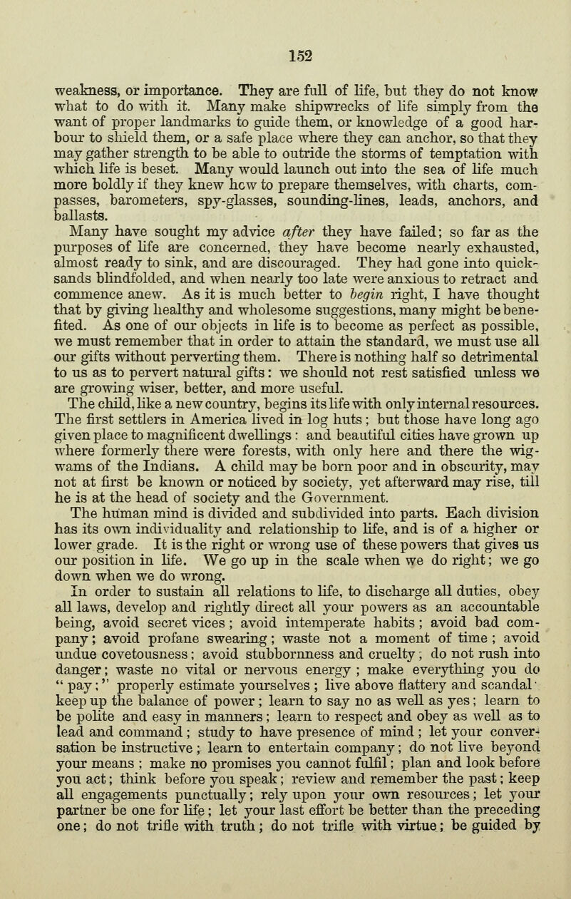 weakness, or importance. They are full of life, but they do not know what to do T^dth it. Many make shipwrecks of hfe simply from the want of proper landmarks to guide them, or knowledge of a good har- bour to sliield them, or a safe place where they can anchor, so that they may gather strength to be able to outride the storms of temptation with which life is beset. Many would launch out into the sea of life much more boldly if they knew hew to prepare themselves, with charts, com- passes, barometers, spy-glasses, sounding-lines, leads, anchors, and ballasts. Many have sought my advice after they have failed; so far as the purposes of life are concerned, they have become nearly exhausted, almost ready to sink, and are discoui-aged. They had gone into quick- sands blindfolded, and when nearly too late were anxious to retract and commence anew. As it is much better to hegin right, I have thought that by giving healthy and wholesome suggestions, many might be bene- fited. As one of our objects in life is to become as perfect as possible, we must remember that in order to attain the standard, we must use all our gifts without perverting them. There is nothing half so detrimental to us as to pervert natural gifts: we should not rest satisfied unless we are growing wiser, better, and more useful. The child, Hke a new country, begins its hfe with only internal resources. The first settlers in America hved in log huts ; but those have long ago given place to magnificent dwellings : and beautiful cities have grown up where formerly there were forests, with only here and there the wig- wams of the Indians. A child may be born poor and in obscurity, may not at first be known or noticed by society, yet afterward may rise, till he is at the head of society and the Government. The human mind is divided and subdivided into parts. Each division has its own individuality and relationship to life, and is of a higher or lower grade. It is the right or wrong use of these powers that gives us our position in life. We go up in the scale when we do right; we go down when we do wrong. In order to sustain aU relations to hfe, to discharge all duties, obey all laws, develop and rightly direct all your powers as an accountable being, avoid secret vices; avoid intemperate habits; avoid bad com- pany ; avoid profane swearing; waste not a moment of time ; avoid undue covetousness; avoid stubbornness and cruelty; do not rush into danger; waste no vital or nervous energy ; make everything you do pay; properly estimate yourselves ; live above flattery and scandal keep up the balance of power; learn to say no as well as yes; learn to be pohte and easy in manners; learn to respect and obey as well as to lead and command; study to have presence of mind ; let your conver- sation be instructive ; learn to entertain company; do not live beyond your means ; make no promises you cannot fulfil; plan and look before you act; think before you speak; review and remember the past; keep all engagements punctually; rely upon your own resources; let your partner be one for life; let your last effort be better than the preceding one; do not trifle with truth; do not trifle with virtue; be guided by