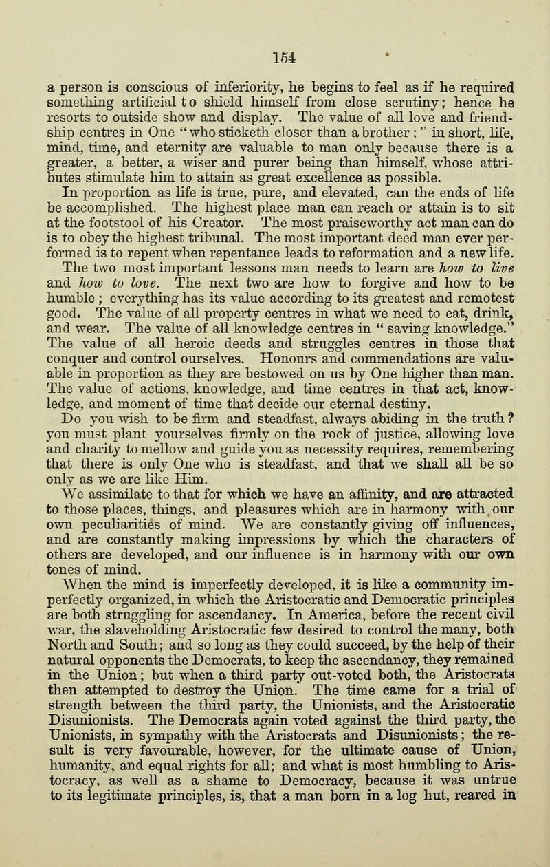 a person is conscious of inferiority, he begins to feel as if he required something artificial t o shield himself from close scrutiny; hence he resorts to outside show and display. The value of all love and friend- ship centres in One who sticketh closer than a brother ; in short, life, mind, time, and eternity are valuable to man only because there is a greater, a better, a wiser and purer being than himself, whose attri- butes stimulate him to attaia as great excellence as possible. In proportion as life is true, pure, and elevated, can the ends of life be accomplished. The highest place man can reach or attain is to sit at the footstool of his Creator. The most praiseworthy act man can do is to obey the highest tribunal. The most important deed man ever per- formed is to repent when repentance leads to reformation and a new life. The two most important lessons man needs to learn are how to live and hov) to love. The next two are how to forgive and how to be humble ; everything has its value according to its greatest and remotest good. The value of aU property centres in what we need to eat, drink, and wear. The value of all knowledge centres in saving knowledge. The value of all heroic deeds and struggles centres in those that conquer and control ourselves. Honours and commendations are valu- able in proportion as they are bestowed on us by One higher than man. The value of actions, knowledge, and time centres in that act, know- ledge, and moment of time that decide our eternal destiny. Do you msh to be firm and steadfast, always abiding in the truth ? you must plant yourselves firmly on the rock of justice, allowing love and charity to mellow and guide you as necessity requires, remembering that there is only One who is steadfast, and that we shall aU be so only as we are hke Him. We assimilate to that for which we have an affinity, and are attracted to those places, things, and pleasures which are in harmony with our own peculiarities of mind. We are constantly giving off influences, and are constantly making impressions by which the characters of others are developed, and our influence is in harmony with our own tones of mind. When the mind is hnperfectly developed, it is like a community im- perfectly organized, in wliich the Aristocratic and Democratic principles are both struggHng for ascendancy. In America, before the recent civil war, the slaveholding Aristocratic few desired to control the many, both North and South; and so long as they could succeed, by the help of their natural opponents the Democrats, to keep the ascendancy, they remained in the Union; but when a thkd party out-voted both, the Aristocrats then attempted to destroy the Union. The time came for a trial of strength between the third party, the Unionists, and the Aristocratic Disunionists. The Democrats again voted against the thhd party, the Unionists, in sympathy with the Aristocrats and Disunionists; the re- sult is very favourable, however, for the ultimate cause of Union, humanity, and equal rights for all; and what is most humbling to Aris- tocracy, as well as a shame to Democracy, because it was untrue to its legitimate principles, is, that a man born in a log hut, reared in