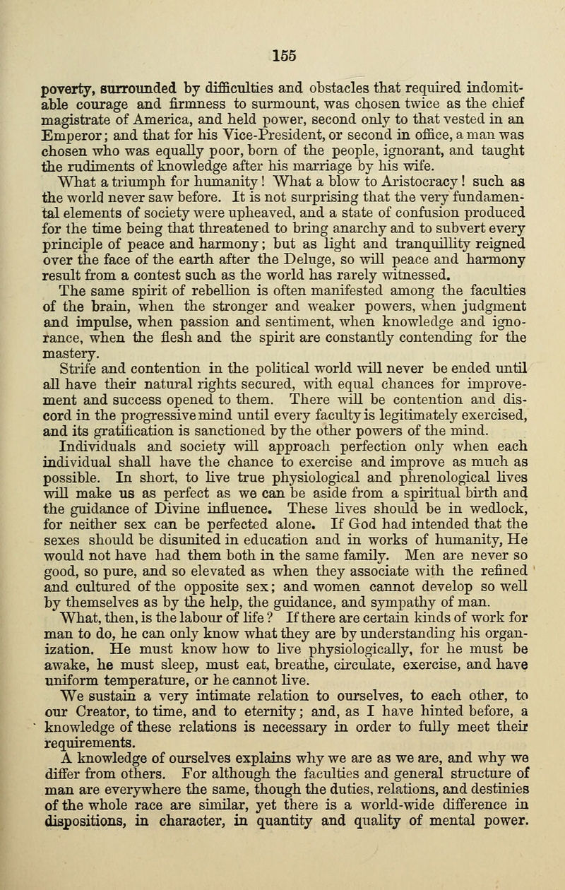 poverty, surrounded by difficulties and obstacles that required indomit- able courage and firmness to surmount, was chosen twice as the chief magistrate of America, and held power, second only to that vested in an Emperor; and that for his Vice-President, or second in office, a man was chosen who was equally poor, born of the people, ignorant, and taught the rudiments of knowledge after his marriage by his wife. What a triumph for humanity! What a blow to Aristocracy! such as the world never saw before. It is not surprising that the very fundamen- tal elements of society were upheaved, and a state of confusion produced for the time being that threatened to bring anarchy and to subvert every principle of peace and harmony; but as light and tranquilHty reigned over the face of the earth after the Deluge, so will peace and harmony result from a contest such as the world has rarely witnessed. The same spirit of rebelHon is often manifested among the faculties of the brain, when the stronger and weaker powers, when judgment and impulse, when passion and sentiment, when knowledge and igno- rance, when the flesh and the spmt are constantly contending for the mastery. Strife and contention in the political world will never be ended until all have their natural rights secured, with equal chances for improve- ment and success opened to them. There wall be contention and dis- cord in the progressive mind until every faculty is legitimately exercised, and its gratification is sanctioned by the other powers of the mind. Individuals and society will approach perfection only when each individual shall have the chance to exercise and improve as much as possible. In short, to live true physiological and phrenological hves will make us as perfect as we can be aside from a spiritual bu*th and the guidance of Divine influence. These hves should be in wedlock, for neither sex can be perfected alone. If God had intended that the sexes should be disunited in education and in works of humanity, He would not have had them both in the same family. Men are never so good, so pure, and so elevated as when they associate with the refined and cultured of the opposite sex; and women cannot develop so well by themselves as by the help, the guidance, and sympathy of man. What, then, is the labour of life ? If there are certain kinds of work for man to do, he can only know what they are by understanding his organ- ization. He must know how to hve physiologically, for he must be awake, he must sleep, must eat, breathe, circulate, exercise, and have uniform temperature, or he cannot hve. We sustain a very intimate relation to ourselves, to each other, to our Creator, to time, and to eternity; and, as I have hinted before, a knowledge of these relations is necessary in order to fully meet their requirements. A knowledge of ourselves explains why we are as we are, and why we difier from others. For although the faculties and general structure of man are everywhere the same, though the duties, relations, and destinies of the whole race are similar, yet there is a world-wide difi'erence in dispositions, in character, in quantity and quaUty of mental power.