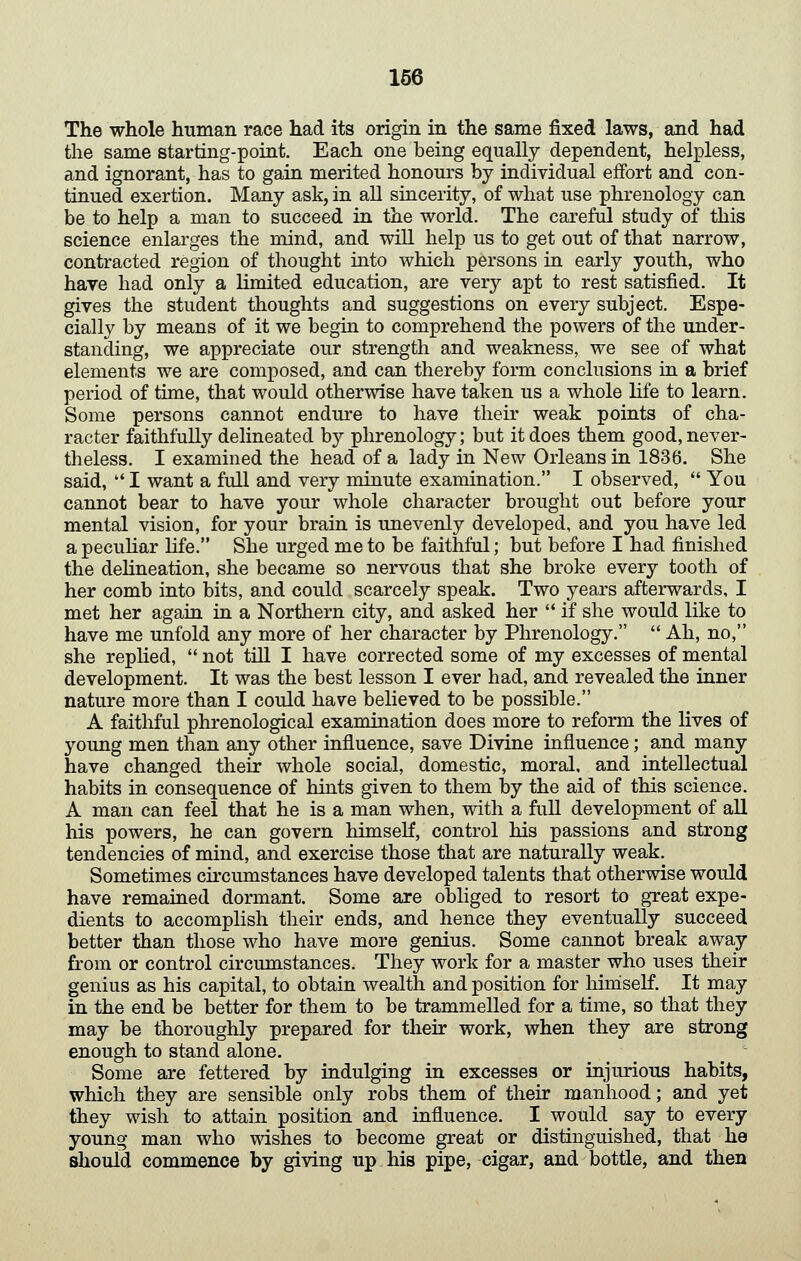 The whole human race had its origin in the same fixed laws, and had the same starting-point. Each one being equally dependent, helpless, and ignorant, has to gain merited honours by individual effort and con- tinued exertion. Many ask, in all sincerity, of what use phrenology can be to help a man to succeed in the world. The careful study of this science enlarges the mind, and will help us to get out of that narrow, contracted region of thought into which persons in early youth, who have had only a limited education, are very apt to rest satisfied. It gives the student thoughts and suggestions on every subject. Espe- cially by means of it we begin to comprehend the powers of the under- standing, we appreciate our strength and weakness, we see of what elements we are composed, and can thereby form conclusions in a brief period of time, that would otherwise have taken us a whole life to learn. Some persons cannot endure to have their weak points of cha- racter faithfully delineated by phrenology; but it does them good, never- theless. I examined the head of a lady in New Orleans in 1836. She said, '* I want a full and very minute examination. I observed, You cannot bear to have your whole character brought out before your mental vision, for your brain is unevenly developed, and you have led a pecuhar life. She urged me to be faithful; but before I had finished the delineation, she became so nervous that she broke every tooth of her comb into bits, and could scarcely speak. Two years afterwards, I met her again in a Northern city, and asked her '* if she would like to have me unfold any more of her character by Phrenology. Ah, no, she replied, not till I have corrected some of my excesses of mental development. It was the best lesson I ever had, and revealed the inner nature more than I could have believed to be possible. A faithful phrenological examination does more to reform the lives of young men than any other influence, save Divine influence; and many have changed their whole social, domestic, moral, and intellectual habits in consequence of hints given to them by the aid of this science. A man can feel that he is a man when, with a full development of all his powers, he can govern himself, control his passions and strong tendencies of mind, and exercise those that are naturally weak. Sometimes circumstances have developed talents that otherwise would have remained dormant. Some are obliged to resort to great expe- dients to accomplish their ends, and hence they eventually succeed better than those who have more genius. Some cannot break away from or control circumstances. They work for a master who uses their genius as his capital, to obtain wealth and position for hiniself. It may in the end be better for them to be trammelled for a time, so that they may be thoroughly prepared for their work, when they are strong enough to stand alone. _ ^ Some are fettered by indulging in excesses or injurious habits, which they are sensible only robs them of their manhood; and yet they wish to attain position and influence. I would say to every young man who wishes to become great or distinguished, that he should commence by giving up.his pipe, cigar, and bottle, and then