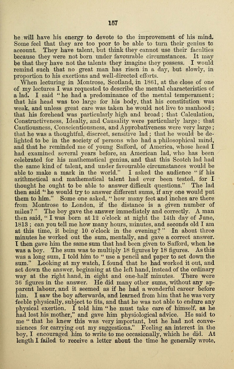 he.will have his energy to devote to the improvement of his mind. Some feel that they are too poor to he ahle to turn their genius to account. They hav€ talent, but think they cannot use their faculties because they were not born under favom-able circumstances. It may be that they have not the talents they imagine they possess. I would remind such that no great man has risen in a day, but slowly, in proportion to his exertions and well-directed efforts. When lecturing in Montrose, Scotland, in 1861, at the close of one of my lectures I was requested to describe the mental characteristics of a lad. I said  he had a predominance of the mental temperament; that Ills head was too large for his body, that his constitution was weak, and unless great care was taken he would not live to manliood; that his forehead was particularly high and broad; that Calculation, Constructiveness, Idealty, and Causality were particularly large; that Cautiousness, Conscientiousness, and Approbativeness were very large; that he was a thoughtful, discreet, sensitive lad; that he would be de- hghted to be in the society of persons who had a philosophical mind, and that he reminded me of young Safford, of America, whose head I had examined several years before, an American lad, who has been celebrated for his mathematical genius, and that this Scotch lad had the same kind of talent, and under favourable circumstances would be able to make a mark in the world. I asked the audience  if his arithmetical and mathematical talent had ever been tested, for I thought he ought to be able to answer difi&cult questions. The lad then said ** he would try to answer different sums, if any one would put them to him. Some one asked,  how many feet and inches are there from Montrose to London, if the distance is a given number of miles?  The boy gave the answer immediately and correctly. A man then said,  I was born at 12 o'clock at night the 14th day of June, 1813 ; can you tell me how many hours, minutes, and seconds old I am at this time, it being 10 o'clock in the evening? In about three minutes he worked out the sum, mentally, and gave a correct answer. I then gave him the same sum that had been given to Safford, when he was a boy. The sum was to multiply 18 figures by 18 figures. As this was a long sum, I told him to  use a pencil and paper to set down the sum. Looking at my watch, I found that he had worked it out, and set down the answer, beginning at the left hand, instead of the ordinary way at the right hand, in eight and one-half minutes. There were 36 figures in the answer. He did many other sums, without any ap- parent labour, and it seemed as if he had a wonderful career before him. I saw the boy afterwards, and learned from him that he was very feeble physically, subject to fits, and that he was not able to endure any physical exertion. I told him  he must take care of himself, as he had lost his mother, and gave him physiological advice. He said to me  that he knew this was very important, but he had not conve- niences for carrying out my suggestions. Feeling an interest in the boy, I encouraged him to write to me occasionally, which he did. At length I failed to receive a letter about the time he generally wrote.