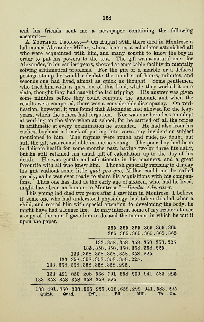 168 and his friends sent me a newspaper containing the following account:— A Youthful Prodigy.— On August 29th, there died in Montrose a lad named Alexander Millar, whose feats as a calculator astonished all who were acquainted with him, and many sought to know the boy in order to put his powers to the test. The gift was a natural one; for Alexander, in his earhest years, showed a remarkable facHity in mentally solving arithmetical problems. For the gift of a marble or a defaced postage-stamp he would calculate the number of hours, minutes, and seconds one had lived, almost as quick as thought. Some gentlemen, who tried him with a question of this kind, while they worked it on a slate, thought they had caught the lad tripping. His answer was given some minutes before they could compute the amount, and when the results were compared, there was a considerable discrepancy. On veri- fication, however, it was found that Alexander had allowed for the leap- years, which the others had forgotten. Nor was our hero less an adept at working on the slate when at school, for he carried off all the prizes in arithmetic at every examination he attended. He had also from his earhest boyhood a knack of puttiug into verse any incident or subject mentioned to him. The rhymes were rough and rude, no doubt, but still the gift was remarkable in one so young. The poor boy had been in deHcate health for some months past, having two or three fits daily, but he still retained his usual gift of calculation up to the day of Ms death. He was gentle and affectionate in his manners, and a great favourite with all who knew him. Though generally refusing to display his gift without some little quid pro quo, Millar could not be called greedy, as he was ever ready to share his acquisitions with his compan- ions. Thus one has died at the early age of sixteen, who, had he lived, might have been an honour to Montrose.—Dundee Advertiser. This young lad died two years after I saw him in Montrose. I beheve if some one who had understood physiology had taken this lad when a child, and reared him with special attention to developing the body, he might have had a longer life. It may interest some of my readers to see a copy of the sum I gave him to do, and the manner in which he put it upon the paper. 365.365.365.365.365.365 365.365.365.365.365.365 133 . 358 . 358 . 358 . 358 . 358. 225 133. 358 . 358 . 358 . 358 . 358. 225 . 133 . 358 . 358 . 358 . 358 . 358 . 225 . 133 . 358 . 358. 358 . 358 . 358 . 225. 133.358.358.358.358.358.225. 133 491 850 208 566 791 658 299 941 583 225 133 358 358 358 358 358 225 133 491.850 208.666 925.016.658.299 941.583.225 Quint. Quad. TriL BU. . MiU. Th. Uiu