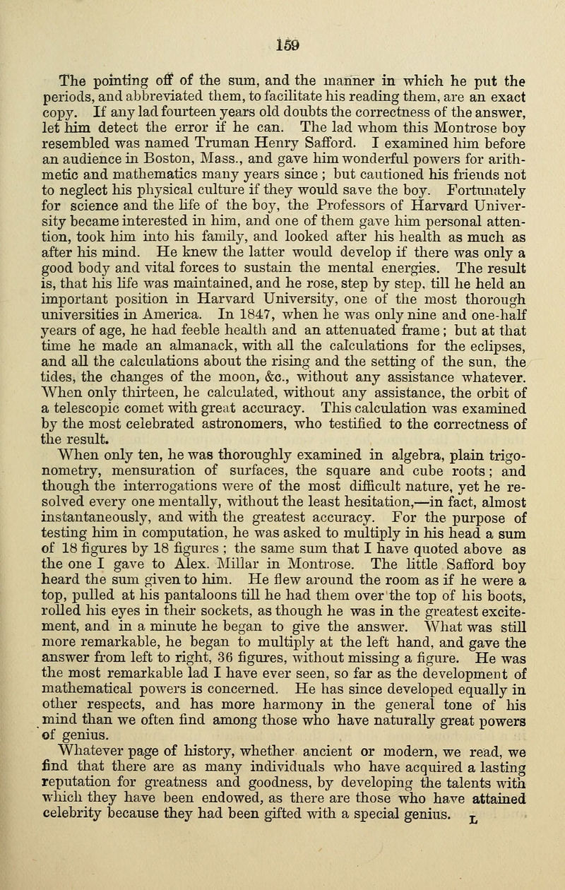 1^9 The pointing off of the sum, and the manner in which he put the periods, and abbreviated them, to facihtate his reading them, are an exact copy. If any lad fourteen years old doubts the correctness of the answer, let him detect the error if he can. The lad whom this Montrose boy resembled was named Truman Henry Safford. I examined him before an audience in Boston, Mass., and gave him wonderful powers for arith- metic and mathematics many years since ; but cautioned his friends not to neglect his physical culture if they would save the boy. Fortimately for science and the life of the boy, the Professors of Harvard Univer- sity became interested in him, and one of them gave him personal atten- tion, took him into his family, and looked after liis health as much as after his mind. He knew the latter would develop if there was only a good body and vital forces to sustain the mental energies. The result is, that his life was maintained, and he rose, step by step, till he held an important position in Harvard University, one of the most thorough universities in America. In 1847, when he was only nine and one-haK years of age, he had feeble health and an attenuated frame ; but at that time he made an almanack, with aU the calculations for the eclipses, and aU the calculations about the rising and the setting of the sun, the tides, the changes of the moon, &c., without any assistance whatever. When only thirteen, he calculated, without any assistance, the orbit of a telescopic comet with great accuracy. This calculation was examined by the most celebrated astronomers, who testified to the correctness of the result. When only ten, he was thoroughly examined in algebra, plain trigo- nometry, mensuration of surfaces, the square and cube roots; and though the interrogations were of the most difficult nature, yet he re- solved every one mentally, without the least hesitation,—in fact, almost instantaneously, and with the greatest accuracy. For the purpose of testing him in computation, he was asked to multiply in his head a sum of 18 figures by 18 figures ; the same sum that I have quoted above as the one I gave to Alex. Millar in Montrose. The little Safford boy heard the sum given to him. He flew around the room as if he were a top, pulled at his pantaloons till he had them over the top of his boots, rolled his eyes in their sockets, as though he was in the greatest excite- ment, and in a minute he began to give the answer. What was stiU more remarkable, he began to multiply at the left hand, and gave the answer from left to right, 36 figures, without missing a figure. He was the most remarkable lad I have ever seen, so far as the development of mathematical powers is concerned. He has since developed equally in other respects, and has more harmony in the general tone of his mind than we often find among those who have naturally great powers of genius. Whatever page of history, whether ancient or modern, we read, we find that there are as many individuals who have acquired a lasting reputation for greatness and goodness, by developing the talents with which they have been endowed, as there are those who have attained celebrity JDecause they had been gifted with a special genius, j,