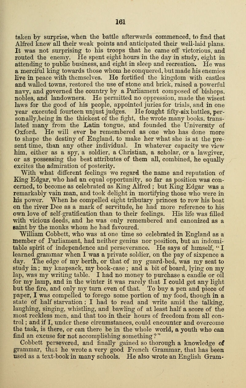 taken by surprise, when tlie battle afterwards commenced, to find that Alfred knew all their weak points and anticipated their well-laid plans. It was not surprising to Ms troops that he came off victorious, and routed the enemy. He spent eight hours in the day in study, eight in attending to pubUc business, and eight in sleep and recreation. He was a merciful king towards those whom he conquered, but made his enemies live in peace with themselves. He fortified the kingdom with castles and walled towns, restored the use of stone and brick, raised a powerful navy, and governed the country by a Parliament composed of bishops, nobles, and landowners. He permitted no oppression, made the Tvdsest laws for the good of his people, appointed juries for trials, and in one year executed fourteen unjust judges. He fought fifty-six battles, per- son ally,being in the thickest of the fight, the wrote many books, trans- lated many from the Latin tongue, and founded the University of Oxford. He will ever be remembered as one who has done more to shape the destiny of England, to make her what she is at the pre- sent time, than any other individual. In whatever capacity we view him, either as a spy, a soldier, a Christian, a scholar, or a lawgiver, or as possessing the best attributes of them aU, combined, he equally excites the admiration of posterity. With what different feelings we regard the name and reputation of King Edgar, who had an equal opportunity, so far as position was con- cerned, to become as celebrated as King Alfred ; but King Edgar was a remarkably vain man, and took delight in mortifying those who were in his power. When he compelled eight tributary princes to row his boat on the river Dee as a mark of servitude, he had more reference to his own love of self-gratification than to their feehngs. His life was filled with vicious deeds, and he was only remembered and canonized as a Baint by the monks whom he had favoured. William Cobbett, who was at one time so celebrated in England as a member of Parhament, had neither genius nor position, but an indomi- table spirit of independence and perseverance. He says of himself, I learned grammar when I was a private soldier, on the pay of sixpence a day. The edge of my berth, or that of my guard-bed, was my seat to study in; my knapsack, my book-case ; and a bit of board, lying on my lap, was my writing table. I had no money to purchase a candle or oil for my lamp, and in the winter it was rarely that I could get any light but the fire, and only my turn even of that. To buy a pen and piece of paper, I was compelled to forego some portion of my food, though in a state of half starvation; I had to read and write amid the talking, laughing, singing, whistling, and bawhng of at least haK a score of the most reckless men, and that too in their hours of freedom from all con- trol ; and if I, under these circumstances, could encounter and overcome the task, is there, or can there be in the whole world, a youth who can find an excuse for not accomplishing something ? Cobbett persevered, and finally gained so thorough a knowledge of grammar, that he wrote a very good French Grammar, that has been used as a text-book in many schools. He also wrote an English Gram-